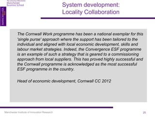 System development:
                                              Locality Collaboration


           The Cornwall Work programme has been a national exemplar for this
           'single purse' approach where the support has been tailored to the
           individual and aligned with local economic development, skills and
           labour market strategies. Indeed, the Convergence ESF programme
           is an example of such a strategy that is geared to a commissioning
           approach from local suppliers. This has proved highly successful and
           the Cornwall programme is acknowledged as the most successful
           ESF programme in the country.

           Head of economic development, Cornwall CC 2012




Manchester Institute of Innovation Research                                   25
 