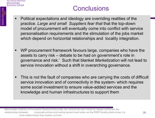 Conclusions
          Political expectations and ideology are overriding realities of the
           practice. Large and small Suppliers fear that that the top-down
           model of procurement will eventually come into conflict with service
           personalisation requirements and the stimulation of the jobs market
           which depend on horizontal relationships and locality integration.

          WP procurement framework favours large, companies who have the
           assets to carry risk – debate to be had on government’s role in
           governance and risk.‘ Such that blanket Marketization will not lead to
           service innovation without a shift in overarching governance.

          This is not the fault of companies who are carrying the costs of difficult
           service innovation and of connectivity in the system- which requires
           some social investment to ensure value-added services and the
           knowledge and human infrastructures to support them



Manchester Institute of Innovation ResearchSecondly, the vertical two-tier model by design reinforces the
relationships between        corporate primes and central government when as the DWP locality pilots show it is   26
              local relationships that sustain connect
 