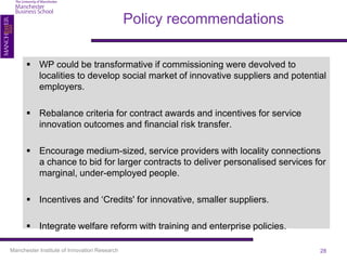 Policy recommendations

       WP could be transformative if commissioning were devolved to
        localities to develop social market of innovative suppliers and potential
        employers.

       Rebalance criteria for contract awards and incentives for service
        innovation outcomes and financial risk transfer.

       Encourage medium-sized, service providers with locality connections
        a chance to bid for larger contracts to deliver personalised services for
        marginal, under-employed people.

       Incentives and ‘Credits' for innovative, smaller suppliers.

       Integrate welfare reform with training and enterprise policies.

Manchester Institute of Innovation Research                                    28
 