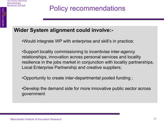 Policy recommendations


  Wider System alignment could involve:-

         •Would integrate WP with enterprise and skill’s in practice;

         •Support locality commissioning to incentivise inter-agency
         relationships, innovation across personal services and locality
         resilience in the jobs market in conjunction with locality partnerships,
         Local Enterprise Partnership and creative suppliers;

         •Opportunity to create inter-departmental pooled funding ;

         •Develop the demand side for more innovative public sector across
         government




Manchester Institute of Innovation Research                                     29
 
