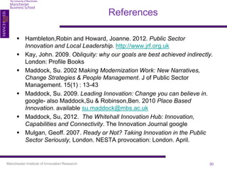 References

       Hambleton,Robin and Howard, Joanne. 2012. Public Sector
        Innovation and Local Leadership. http://www.jrf.org.uk
       Kay, John. 2009. Obliquity: why our goals are best achieved indirectly.
        London: Profile Books
       Maddock, Su. 2002 Making Modernization Work: New Narratives,
        Change Strategies & People Management. J of Public Sector
        Management. 15(1) : 13-43
       Maddock, Su. 2009. Leading Innovation: Change you can believe in.
        google- also Maddock,Su & Robinson,Ben. 2010 Place Based
        Innovation. available su.maddock@mbs.ac.uk
       Maddock, Su, 2012. The Whitehall Innovation Hub: Innovation,
        Capabilities and Connectivity. The Innovation Journal google
       Mulgan, Geoff. 2007. Ready or Not? Taking Innovation in the Public
        Sector Seriously, London. NESTA provocation: London. April.


Manchester Institute of Innovation Research                                  30
 