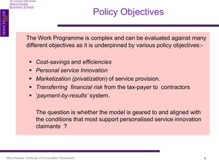 Policy Objectives

            The Work Programme is complex and can be evaluated against many
            different objectives as it is underpinned by various policy objectives:-

                 Cost-savings and efficiencies
                 Personal service Innovation
                 Marketization (privatization) of service provision.
                 Transferring financial risk from the tax-payer to contractors
                 ‘payment-by-results’ system.

                  The question is whether the model is geared to and aligned with
                  the conditions that most support personalised service innovation
                  claimants ?




Manchester Institute of Innovation Research                                          4
 