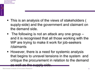  This is an analysis of the views of stakeholders (
        supply-side) and the government and claimant on
        the demand side.
       The following is not an attack any one group –
        and it is recognised that all those working with the
        WP are trying to make it work for job-seekers
        /claimants
       However, there is a need for systemic analysis
        that begins to unravel tensions in the system and
        critique the procurement in relation to the demand
        as well as the supply side.
Manchester Institute of Innovation Research                6
 