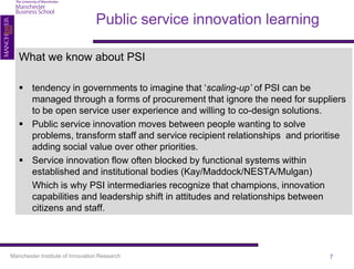 Public service innovation learning

   What we know about PSI

    tendency in governments to imagine that ‘scaling-up’ of PSI can be
     managed through a forms of procurement that ignore the need for suppliers
     to be open service user experience and willing to co-design solutions.
    Public service innovation moves between people wanting to solve
     problems, transform staff and service recipient relationships and prioritise
     adding social value over other priorities.
    Service innovation flow often blocked by functional systems within
     established and institutional bodies (Kay/Maddock/NESTA/Mulgan)
     Which is why PSI intermediaries recognize that champions, innovation
     capabilities and leadership shift in attitudes and relationships between
     citizens and staff.



Manchester Institute of Innovation Research                                  7
 