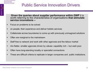 Public Service Innovation Drivers

           Given the queries about supplier performance within DWP it is
           worth referring to the characteristics of organisations that stimulate
           service innovations –
          Focus on problems to be solved

          on people, their experience and deliver holistic services

          Collaborate across boundaries to come up with previously unimagined solutions

          Often are marginal to the mainstream

          Staff free to network and work with other agencies and the labour market

          Are flatter, smaller agencies driven by values- capability rich – but cash poor

          Often have long-standing locality or specialist connections

          These are difficult criteria to replicate in larger companies and public institutions.




Manchester Institute of Innovation Research                                                         8
 