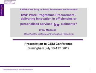 A MIOIR Case Study on Public Procurement and Innovation:

                         DWP Work Programme Procurement -
                         delivering innovation in efficiencies or
                         personalised services          for claimants?
                                              Dr Su Maddock
                             Manchester Institute of Innovation Research


                               Presentation to CESI Conference
                                 Birmingham July 10-11th 2012




Manchester Institute of Innovation Research                                        1
 