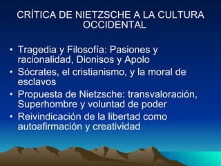 CRÍTICA DE NIETZSCHE A LA CULTURA OCCIDENTAL Tragedia y Filosofía: Pasiones y racionalidad, Dionisos y Apolo Sócrates, el cristianismo, y la moral de esclavos Propuesta de Nietzsche: transvaloración, Superhombre y voluntad de poder Reivindicación de la libertad como autoafirmación y creatividad 