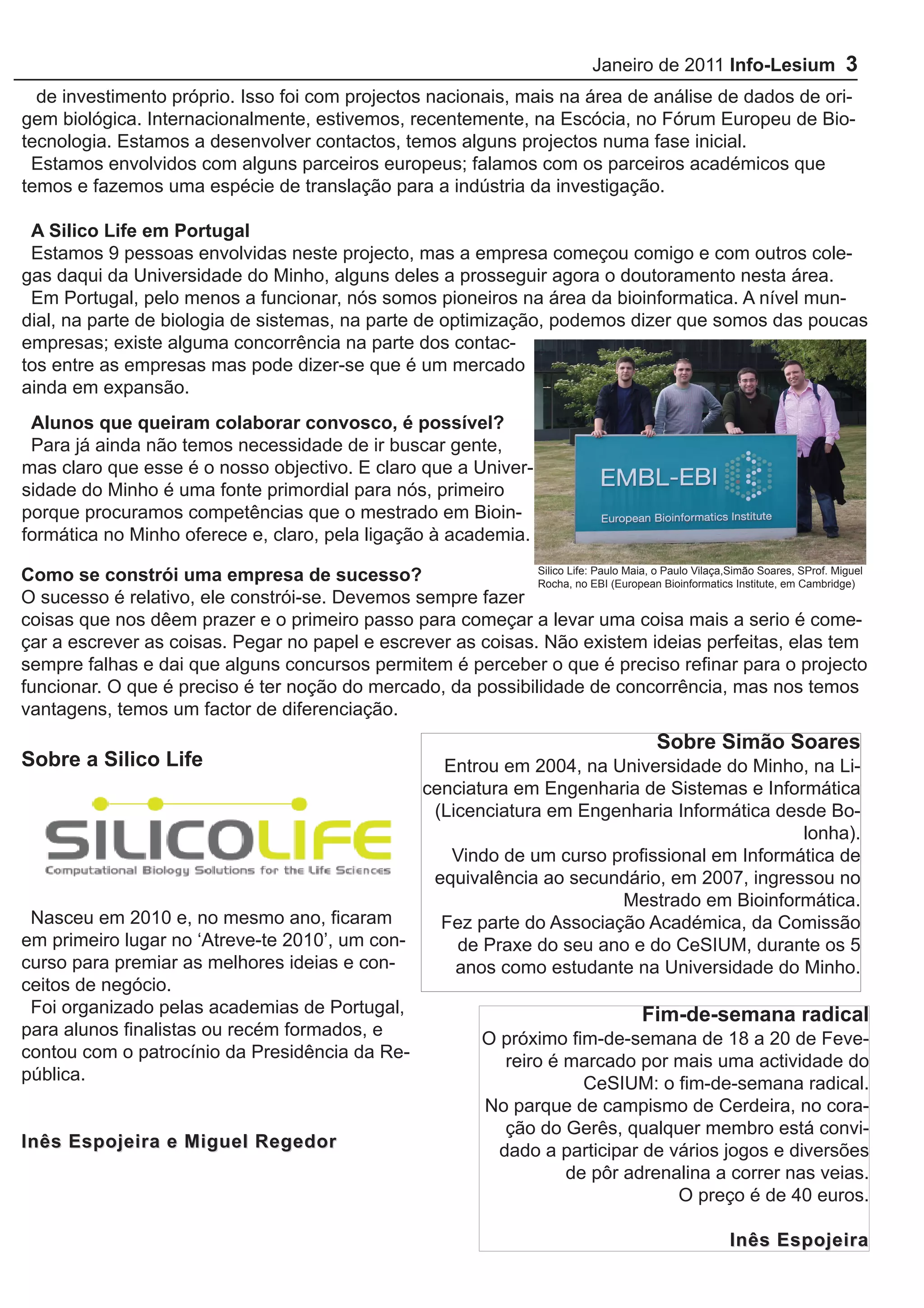 Janeiro de 2011 Info-Lesium 3
  de investimento próprio. Isso foi com projectos nacionais, mais na área de análise de dados de ori-
gem biológica. Internacionalmente, estivemos, recentemente, na Escócia, no Fórum Europeu de Bio-
tecnologia. Estamos a desenvolver contactos, temos alguns projectos numa fase inicial.
 Estamos envolvidos com alguns parceiros europeus; falamos com os parceiros académicos que
temos e fazemos uma espécie de translação para a indústria da investigação.

 A Silico Life em Portugal
 Estamos 9 pessoas envolvidas neste projecto, mas a empresa começou comigo e com outros cole-
gas daqui da Universidade do Minho, alguns deles a prosseguir agora o doutoramento nesta área.
 Em Portugal, pelo menos a funcionar, nós somos pioneiros na área da bioinformatica. A nível mun-
dial, na parte de biologia de sistemas, na parte de optimização, podemos dizer que somos das poucas
empresas; existe alguma concorrência na parte dos contac-
tos entre as empresas mas pode dizer-se que é um mercado
ainda em expansão.
 Alunos que queiram colaborar convosco, é possível?
 Para já ainda não temos necessidade de ir buscar gente,
mas claro que esse é o nosso objectivo. E claro que a Univer-
sidade do Minho é uma fonte primordial para nós, primeiro
porque procuramos competências que o mestrado em Bioin-
formática no Minho oferece e, claro, pela ligação à academia.

Como se constrói uma empresa de sucesso?                      Silico Life: Paulo Maia, o Paulo Vilaça,Simão Soares, SProf. Miguel
                                                              Rocha, no EBI (European Bioinformatics Institute, em Cambridge)
O sucesso é relativo, ele constrói-se. Devemos sempre fazer
coisas que nos dêem prazer e o primeiro passo para começar a levar uma coisa mais a serio é come-
çar a escrever as coisas. Pegar no papel e escrever as coisas. Não existem ideias perfeitas, elas tem
sempre falhas e dai que alguns concursos permitem é perceber o que é preciso refinar para o projecto
funcionar. O que é preciso é ter noção do mercado, da possibilidade de concorrência, mas nos temos
vantagens, temos um factor de diferenciação.
                                                                                                Sobre Simão Soares
Sobre a Silico Life                              Entrou em 2004, na Universidade do Minho, na Li-
                                               cenciatura em Engenharia de Sistemas e Informática
                                                (Licenciatura em Engenharia Informática desde Bo-
                                                                                            lonha).
                                                  Vindo de um curso profissional em Informática de
                                                equivalência ao secundário, em 2007, ingressou no
                                                                       Mestrado em Bioinformática.
 Nasceu em 2010 e, no mesmo ano, ficaram         Fez parte do Associação Académica, da Comissão
em primeiro lugar no ‘Atreve-te 2010’, um con-     de Praxe do seu ano e do CeSIUM, durante os 5
curso para premiar as melhores ideias e con-       anos como estudante na Universidade do Minho.
ceitos de negócio.
 Foi organizado pelas academias de Portugal,                             Fim-de-semana radical
para alunos finalistas ou recém formados, e           O próximo fim-de-semana de 18 a 20 de Feve-
contou com o patrocínio da Presidência da Re-            reiro é marcado por mais uma actividade do
pública.                                                          CeSIUM: o fim-de-semana radical.
                                                                      No parque de campismo de Cerdeira, no cora-
                                                                        ção do Gerês, qualquer membro está convi-
Inês Espojeira e Miguel Regedor                                        dado a participar de vários jogos e diversões
                                                                               de pôr adrenalina a correr nas veias.
                                                                                             O preço é de 40 euros.

                                                                                                            Inês Espojeira
 