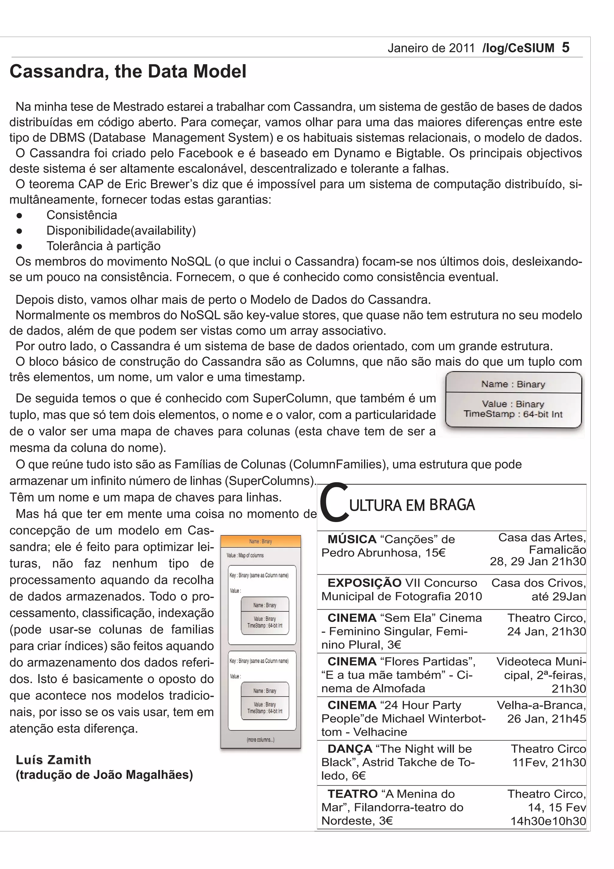 Janeiro de 2011 /log/CeSIUM 5

Cassandra, the Data Model
  Na minha tese de Mestrado estarei a trabalhar com Cassandra, um sistema de gestão de bases de dados
distribuídas em código aberto. Para começar, vamos olhar para uma das maiores diferenças entre este
tipo de DBMS (Database Management System) e os habituais sistemas relacionais, o modelo de dados.
  O Cassandra foi criado pelo Facebook e é baseado em Dynamo e Bigtable. Os principais objectivos
deste sistema é ser altamente escalonável, descentralizado e tolerante a falhas.
  O teorema CAP de Eric Brewer’s diz que é impossível para um sistema de computação distribuído, si-
multâneamente, fornecer todas estas garantias:
       Consistência
       Disponibilidade(availability)
       Tolerância à partição
  Os membros do movimento NoSQL (o que inclui o Cassandra) focam-se nos últimos dois, desleixando-
se um pouco na consistência. Fornecem, o que é conhecido como consistência eventual.
  Depois disto, vamos olhar mais de perto o Modelo de Dados do Cassandra.
  Normalmente os membros do NoSQL são key-value stores, que quase não tem estrutura no seu modelo
de dados, além de que podem ser vistas como um array associativo.
  Por outro lado, o Cassandra é um sistema de base de dados orientado, com um grande estrutura.
  O bloco básico de construção do Cassandra são as Columns, que não são mais do que um tuplo com
três elementos, um nome, um valor e uma timestamp.
 De seguida temos o que é conhecido com SuperColumn, que também é um
tuplo, mas que só tem dois elementos, o nome e o valor, com a particularidade
de o valor ser uma mapa de chaves para colunas (esta chave tem de ser a
mesma da coluna do nome).
 O que reúne tudo isto são as Famílias de Colunas (ColumnFamilies), uma estrutura que pode



                                                        C
armazenar um infinito número de linhas (SuperColumns).
Têm um nome e um mapa de chaves para linhas.
                                                             ULTURA EM BRAGA
 Mas há que ter em mente uma coisa no momento de
concepção de um modelo em Cas-
                                                          MÚSICA “Canções” de          Casa das Artes,
sandra; ele é feito para optimizar lei-                 Pedro Abrunhosa, 15                 Famalicão
turas, não faz nenhum tipo de                                                        28, 29 Jan 21h30
processamento aquando da recolha                          EXPOSIÇÃO VII Concurso Casa dos Crivos,
de dados armazenados. Todo o pro-                       Municipal de Fotografia 2010          até 29Jan
cessamento, classificação, indexação                      CINEMA “Sem Ela” Cinema        Theatro Circo,
(pode usar-se colunas de familias                       - Feminino Singular, Femi-       24 Jan, 21h30
para criar índices) são feitos aquando                  nino Plural, 3
do armazenamento dos dados referi-                        CINEMA “Flores Partidas”,   Videoteca Muni-
dos. Isto é basicamente o oposto do                     “E a tua mãe também” - Ci-      cipal, 2ª-feiras,
                                                        nema de Almofada                          21h30
que acontece nos modelos tradicio-
                                                          CINEMA “24 Hour Party       Velha-a-Branca,
nais, por isso se os vais usar, tem em
                                                        People”de Michael Winterbot-     26 Jan, 21h45
atenção esta diferença.                                 tom - Velhacine
                                                         DANÇA “The Night will be          Theatro Circo
 Luís Zamith                                            Black”, Astrid Takche de To-       11Fev, 21h30
 (tradução de João Magalhães)                           ledo, 6
                                                         TEATRO “A Menina do              Theatro Circo,
                                                        Mar”, Filandorra-teatro do           14, 15 Fev
                                                        Nordeste, 3                      14h30e10h30
 
