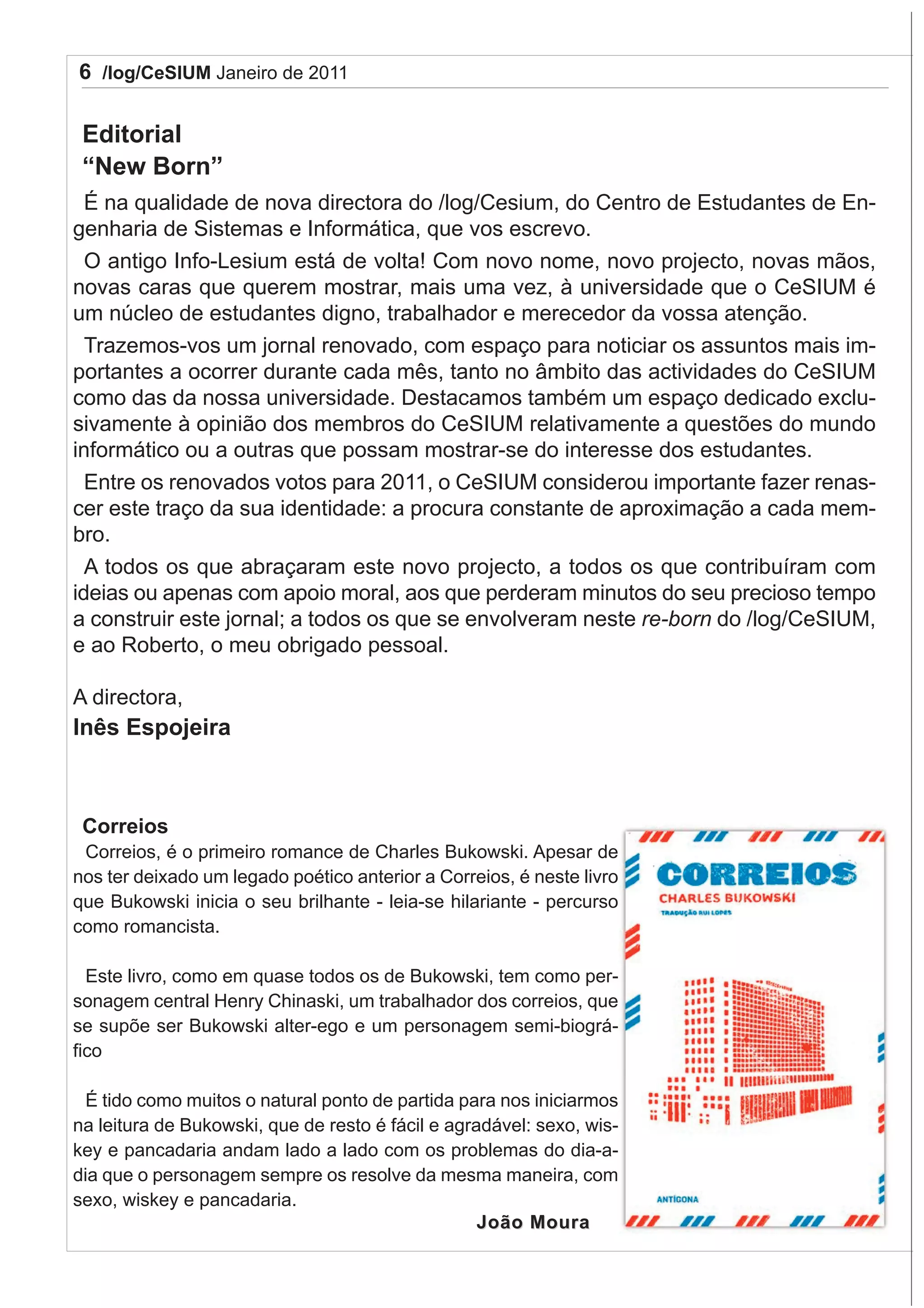6 /log/CeSIUM Janeiro de 2011

 Editorial
 “New Born”
  É na qualidade de nova directora do /log/Cesium, do Centro de Estudantes de En-
genharia de Sistemas e Informática, que vos escrevo.
  O antigo Info-Lesium está de volta! Com novo nome, novo projecto, novas mãos,
novas caras que querem mostrar, mais uma vez, à universidade que o CeSIUM é
um núcleo de estudantes digno, trabalhador e merecedor da vossa atenção.
  Trazemos-vos um jornal renovado, com espaço para noticiar os assuntos mais im-
portantes a ocorrer durante cada mês, tanto no âmbito das actividades do CeSIUM
como das da nossa universidade. Destacamos também um espaço dedicado exclu-
sivamente à opinião dos membros do CeSIUM relativamente a questões do mundo
informático ou a outras que possam mostrar-se do interesse dos estudantes.
  Entre os renovados votos para 2011, o CeSIUM considerou importante fazer renas-
cer este traço da sua identidade: a procura constante de aproximação a cada mem-
bro.
  A todos os que abraçaram este novo projecto, a todos os que contribuíram com
ideias ou apenas com apoio moral, aos que perderam minutos do seu precioso tempo
a construir este jornal; a todos os que se envolveram neste re-born do /log/CeSIUM,
e ao Roberto, o meu obrigado pessoal.

A directora,
Inês Espojeira



 Correios
 Correios, é o primeiro romance de Charles Bukowski. Apesar de
nos ter deixado um legado poético anterior a Correios, é neste livro
que Bukowski inicia o seu brilhante - leia-se hilariante - percurso
como romancista.

  Este livro, como em quase todos os de Bukowski, tem como per-
sonagem central Henry Chinaski, um trabalhador dos correios, que
se supõe ser Bukowski alter-ego e um personagem semi-biográ-
fico

 É tido como muitos o natural ponto de partida para nos iniciarmos
na leitura de Bukowski, que de resto é fácil e agradável: sexo, wis-
key e pancadaria andam lado a lado com os problemas do dia-a-
dia que o personagem sempre os resolve da mesma maneira, com
sexo, wiskey e pancadaria.
                                                   João Moura
 