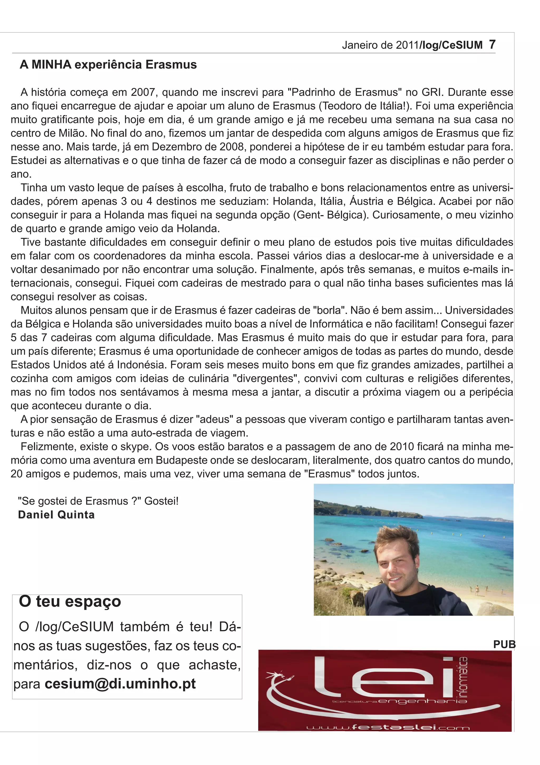 Janeiro de 2011/log/CeSIUM 7
 A MINHA experiência Erasmus

  A história começa em 2007, quando me inscrevi para "Padrinho de Erasmus" no GRI. Durante esse
ano fiquei encarregue de ajudar e apoiar um aluno de Erasmus (Teodoro de Itália!). Foi uma experiência
muito gratificante pois, hoje em dia, é um grande amigo e já me recebeu uma semana na sua casa no
centro de Milão. No final do ano, fizemos um jantar de despedida com alguns amigos de Erasmus que fiz
nesse ano. Mais tarde, já em Dezembro de 2008, ponderei a hipótese de ir eu também estudar para fora.
Estudei as alternativas e o que tinha de fazer cá de modo a conseguir fazer as disciplinas e não perder o
ano.
  Tinha um vasto leque de países à escolha, fruto de trabalho e bons relacionamentos entre as universi-
dades, pórem apenas 3 ou 4 destinos me seduziam: Holanda, Itália, Áustria e Bélgica. Acabei por não
conseguir ir para a Holanda mas fiquei na segunda opção (Gent- Bélgica). Curiosamente, o meu vizinho
de quarto e grande amigo veio da Holanda.
  Tive bastante dificuldades em conseguir definir o meu plano de estudos pois tive muitas dificuldades
em falar com os coordenadores da minha escola. Passei vários dias a deslocar-me à universidade e a
voltar desanimado por não encontrar uma solução. Finalmente, após três semanas, e muitos e-mails in-
ternacionais, consegui. Fiquei com cadeiras de mestrado para o qual não tinha bases suficientes mas lá
consegui resolver as coisas.
  Muitos alunos pensam que ir de Erasmus é fazer cadeiras de "borla". Não é bem assim... Universidades
da Bélgica e Holanda são universidades muito boas a nível de Informática e não facilitam! Consegui fazer
5 das 7 cadeiras com alguma dificuldade. Mas Erasmus é muito mais do que ir estudar para fora, para
um país diferente; Erasmus é uma oportunidade de conhecer amigos de todas as partes do mundo, desde
Estados Unidos até á Indonésia. Foram seis meses muito bons em que fiz grandes amizades, partilhei a
cozinha com amigos com ideias de culinária "divergentes", convivi com culturas e religiões diferentes,
mas no fim todos nos sentávamos à mesma mesa a jantar, a discutir a próxima viagem ou a peripécia
que aconteceu durante o dia.
  A pior sensação de Erasmus é dizer "adeus" a pessoas que viveram contigo e partilharam tantas aven-
turas e não estão a uma auto-estrada de viagem.
  Felizmente, existe o skype. Os voos estão baratos e a passagem de ano de 2010 ficará na minha me-
mória como uma aventura em Budapeste onde se deslocaram, literalmente, dos quatro cantos do mundo,
20 amigos e pudemos, mais uma vez, viver uma semana de "Erasmus" todos juntos.

 "Se gostei de Erasmus ?" Gostei!
 Daniel Quinta




 O teu espaço
 O /log/CeSIUM também é teu! Dá-
nos as tuas sugestões, faz os teus co-                                                              PUB
mentários, diz-nos o que achaste,
para cesium@di.uminho.pt
 
