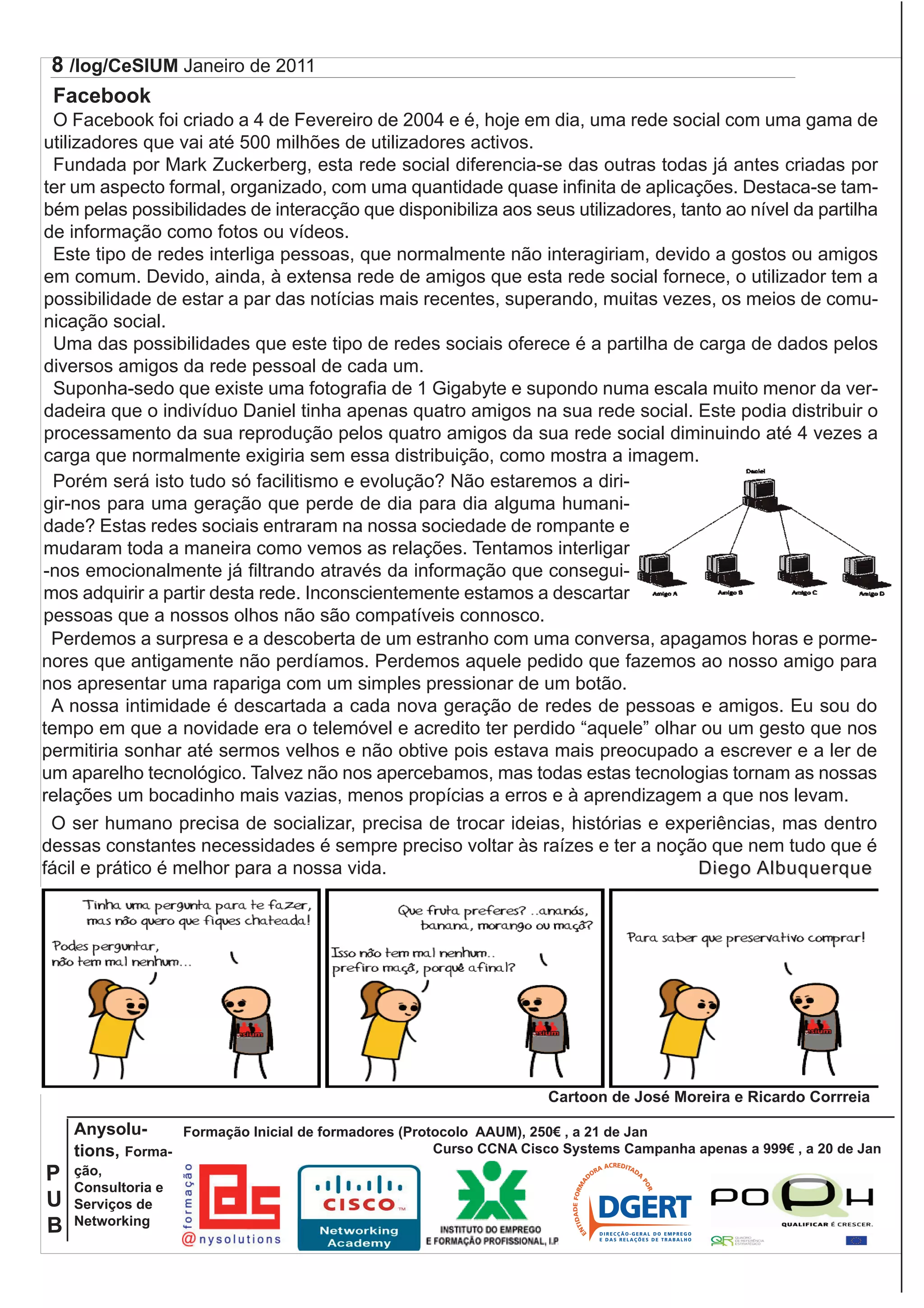 8 /log/CeSIUM Janeiro de 2011                                                                                        J
 Facebook                                                                                                             C
  O Facebook foi criado a 4 de Fevereiro de 2004 e é, hoje em dia, uma rede social com uma gama de                    U
utilizadores que vai até 500 milhões de utilizadores activos.                                                         /
  Fundada por Mark Zuckerberg, esta rede social diferencia-se das outras todas já antes criadas por                   M
ter um aspecto formal, organizado, com uma quantidade quase infinita de aplicações. Destaca-se tam-                   D
bém pelas possibilidades de interacção que disponibiliza aos seus utilizadores, tanto ao nível da partilha            P
de informação como fotos ou vídeos.                                                                                   E
  Este tipo de redes interliga pessoas, que normalmente não interagiriam, devido a gostos ou amigos
em comum. Devido, ainda, à extensa rede de amigos que esta rede social fornece, o utilizador tem a
possibilidade de estar a par das notícias mais recentes, superando, muitas vezes, os meios de comu-
nicação social.
  Uma das possibilidades que este tipo de redes sociais oferece é a partilha de carga de dados pelos
diversos amigos da rede pessoal de cada um.
  Suponha-sedo que existe uma fotografia de 1 Gigabyte e supondo numa escala muito menor da ver-
dadeira que o indivíduo Daniel tinha apenas quatro amigos na sua rede social. Este podia distribuir o
processamento da sua reprodução pelos quatro amigos da sua rede social diminuindo até 4 vezes a
carga que normalmente exigiria sem essa distribuição, como mostra a imagem.
  Porém será isto tudo só facilitismo e evolução? Não estaremos a diri-
gir-nos para uma geração que perde de dia para dia alguma humani-
dade? Estas redes sociais entraram na nossa sociedade de rompante e
mudaram toda a maneira como vemos as relações. Tentamos interligar
-nos emocionalmente já filtrando através da informação que consegui-
mos adquirir a partir desta rede. Inconscientemente estamos a descartar
pessoas que a nossos olhos não são compatíveis connosco.
 Perdemos a surpresa e a descoberta de um estranho com uma conversa, apagamos horas e porme-
nores que antigamente não perdíamos. Perdemos aquele pedido que fazemos ao nosso amigo para
nos apresentar uma rapariga com um simples pressionar de um botão.
 A nossa intimidade é descartada a cada nova geração de redes de pessoas e amigos. Eu sou do
tempo em que a novidade era o telemóvel e acredito ter perdido “aquele” olhar ou um gesto que nos
permitiria sonhar até sermos velhos e não obtive pois estava mais preocupado a escrever e a ler de
um aparelho tecnológico. Talvez não nos apercebamos, mas todas estas tecnologias tornam as nossas
relações um bocadinho mais vazias, menos propícias a erros e à aprendizagem a que nos levam.
 O ser humano precisa de socializar, precisa de trocar ideias, histórias e experiências, mas dentro
dessas constantes necessidades é sempre preciso voltar às raízes e ter a noção que nem tudo que é
fácil e prático é melhor para a nossa vida.                                       Diego Albuquerque




                                                                     Cartoon de José Moreira e Ricardo Corrreia

    Anysolu-      Formação Inicial de formadores (Protocolo AAUM), 250 , a 21 de Jan
    tions, Forma-                                     Curso CCNA Cisco Systems Campanha apenas a 999 , a 20 de Jan
P   ção,
    Consultoria e
U   Serviços de
    Networking
B
 