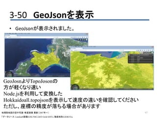 • GeoJsonが表示されました。
97
3-50 GeoJsonを表示
地理院地図の空中写真・衛星画像 最新（2007年～）
「データソース：Landsat8画像(GSI,TSIC,GEO Grid/AIST), 海底地形(GEBCO)」
GeoJosnよりTopoJosonの
方が軽くなり速い
Node.jsを利用して変換した
Hokkaidoall.topojsonを表示して速度の違いを確認してください
ただし、座標の精度が落ちる場合があります
 