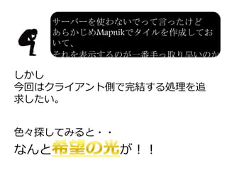 しかし
今回はクライアント側で完結する処理を追
求したい。
色々探してみると・・
なんと が！！
サーバーを使わないでって言ったけど
あらかじめMapnikでタイルを作成しておいて、
それを表示するのが一番手っ取り早いのか
も・・・
 