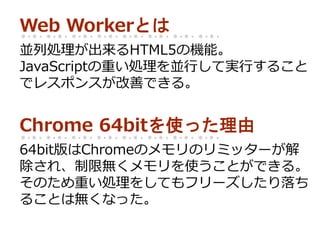 Web Workerとは
並列処理が出来るHTML5の機能。
JavaScriptの重い処理を並行して実行すること
でレスポンスが改善できる。
Chrome 64bitを使った理由
64bit版はChromeのメモリのリミッターが解
除され、制限無くメモリを使うことができる。
そのため重い処理をしてもフリーズしたり落ち
ることは無くなった。
 