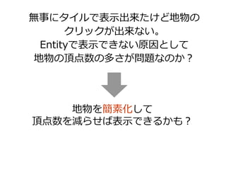 無事にタイルで表示出来たけど地物の
クリックが出来ない。
Entityで表示できない原因として
地物の頂点数の多さが問題なのか？
地物を簡素化して
頂点数を減らせば表示できるかも？
 