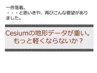Cesiumの地形データが重い。
もっと軽くならないか？
一件落着。
・・・と思いきや、再びこんな要望があり
ました。
 
