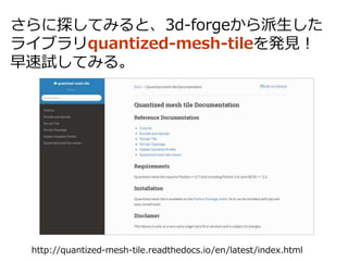 さらに探してみると、3d-forgeから派生した
ライブラリquantized-mesh-tileを発見！
早速試してみる。
http://quantized-mesh-tile.readthedocs.io/en/latest/index.html
 