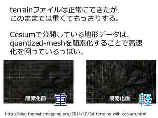terrainファイルは正常にできたが、
このままでは重くてもっさりする。
Cesiumで公開している地形データは、
quantized-meshを簡素化することで高速
化を図っているっぽい。
簡素化前 簡素化後
http://blog.thematicmapping.org/2014/10/3d-terrains-with-cesium.html
 