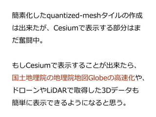 簡素化したquantized-meshタイルの作成
は出来たが、Cesiumで表示する部分はま
だ奮闘中。
もしCesiumで表示することが出来たら、
国土地理院の地理院地図Globeの高速化や、
ドローンやLiDARで取得した3Dデータも
簡単に表示できるようになると思う。
 