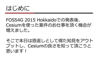 はじめに
FOSS4G 2015 Hokkaidoでの発表後、
Cesiumを使った案件のお仕事を頂く機会が
増えました。
そこで本日は恩返しとして得た知見をアウト
プットし、Cesiumの良さを知って頂こうと
思います！
 