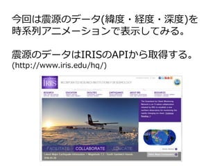 今回は震源のデータ(緯度・経度・深度)を
時系列アニメーションで表示してみる。
震源のデータはIRISのAPIから取得する。
(http://www.iris.edu/hq/)
 