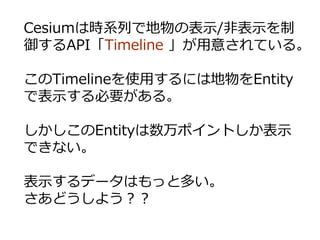 Cesiumは時系列で地物の表示/非表示を制
御するAPI「Timeline 」が用意されている。
このTimelineを使用するには地物をEntity
で表示する必要がある。
しかしこのEntityは数万ポイントしか表示
できない。
表示するデータはもっと多い。
さあどうしよう？？
 
