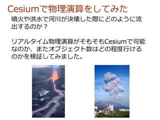 Cesiumで物理演算をしてみた
噴火や洪水で河川が決壊した際にどのように流
出するのか？
リアルタイム物理演算がそもそもCesiumで可能
なのか、またオブジェクト数はどの程度行ける
のかを検証してみました。
 