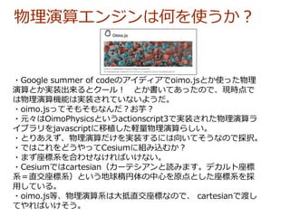 ・Google summer of codeのアイディアでoimo.jsとか使った物理
演算とか実装出来るとクール！ とか書いてあったので、現時点で
は物理演算機能は実装されていないようだ。
・oimo.jsってそもそもなんだ？お芋？
・元々はOimoPhysicsというactionscript3で実装された物理演算ラ
イブラリをjavascriptに移植した軽量物理演算らしい。
・とりあえず、物理演算だけを実装するには向いてそうなので採択。
・ではこれをどうやってCesiumに組み込むか？
・まず座標系を合わせなければいけない。
・Cesiumではcartesian（カーテシアンと読みます。デカルト座標
系＝直交座標系）という地球楕円体の中心を原点とした座標系を採
用している。
・oimo.js等、物理演算系は大抵直交座標なので、 cartesianで渡し
てやればいけそう。
物理演算エンジンは何を使うか？
 