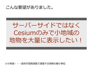 サーバーサイドではなく
Cesiumのみで小地域の
地物を大量に表示したい！
こんな要望がありました。
※小地域・・・政府が国勢調査で調査する地物の最小単位
 