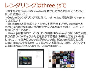 レンダリングはthree.jsで
・本来的にはCesiumのprimitiveを動かしてやるのが早そうだけど、
試したら遅かった。
・Cesiumのレンダリングではなく、 oimo.jsと相性が良いthree.js
ではどうか？
・幸いpotreeと言うポイントクラウド表示ライブラリでcesiumと
three.jsとpotreeを組み合わせたサンプルがあったので、こちらを
拡張して作ってみた。
・ three.jsは基本的にレンダリング自体はCesiumより早いので大規
模な点群やパーティクルなどを表示する場合は併用してもよいかも
しれない。ちなみにpotreeは予めoctree化（Cesiumで言うところ
の3DTilesのようなもの）しておかないと使えないため、リアルタイ
ム点群は表示できないようだ。この辺は調査中。
 