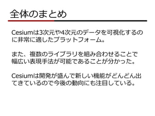 全体のまとめ
Cesiumは3次元や4次元のデータを可視化するの
に非常に適したプラットフォーム。
また、複数のライブラリを組み合わせることで
幅広い表現手法が可能であることが分かった。
Cesiumは開発が盛んで新しい機能がどんどん出
てきているので今後の動向にも注目している。
 