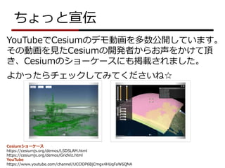 ちょっと宣伝
YouTubeでCesiumのデモ動画を多数公開しています。
その動画を見たCesiumの開発者からお声をかけて頂
き、Cesiumのショーケースにも掲載されました。
よかったらチェックしてみてくださいね☆
Cesiumショーケース
https://cesiumjs.org/demos/LSDSLAM.html
https://cesiumjs.org/demos/GridViz.html
YouTube
https://www.youtube.com/channel/UCClOP6BjCmgx4HUqFaW6QNA
 