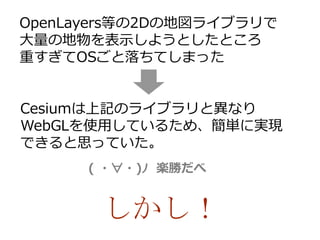 OpenLayers等の2Dの地図ライブラリで
大量の地物を表示しようとしたところ
重すぎてOSごと落ちてしまった
Cesiumは上記のライブラリと異なり
WebGLを使用しているため、簡単に実現
できると思っていた。
( ・∀・)ﾉ 楽勝だべ
しかし！
 