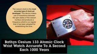The cesium clock is the most
accurate type of clock yet
developed. This device makes
use of transitions between
the spin states of the cesium
nucleus and produces a
frequency which is so regular
that it has been adopted for
establishing the time…
 