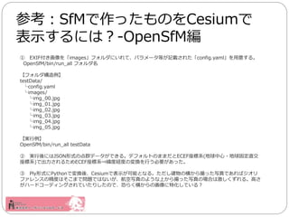  EXIFimagesեˤơѥ`Ȥӛd줿config.yaml⤹롣
OpenSfM/bin/run_all ե
ե
testData/
config.yaml
images/
img_00.jpg
img_01.jpg
img_02.jpg
img_03.jpg
img_04.jpg
img_05.jpg
g
OpenSfM/bin/run_all testData
 gˤJSONʽεȺǩ`Ǥ롣ǥեȤΤޤޤECEFϵ(?̶ֱ
ϵ)ǳ뤿ECEFϵ?ȽUȤΉQФҪä
 PlyʽPythonǉQᡢCesiumǱʾܤȤʤ롣κᤫäдǤХ
ե󥹤ξȤϤޤǆ}ǤϤʤдΤ褦ϤäдΈϤϼ롣ߤ
ϩ`ɥ`ǥ󥰤ƤꤷΤǡ֤餯ᤫλػƤ룿
οSfMäΤCesium
ʾˤϣ-OpenSfM
 
