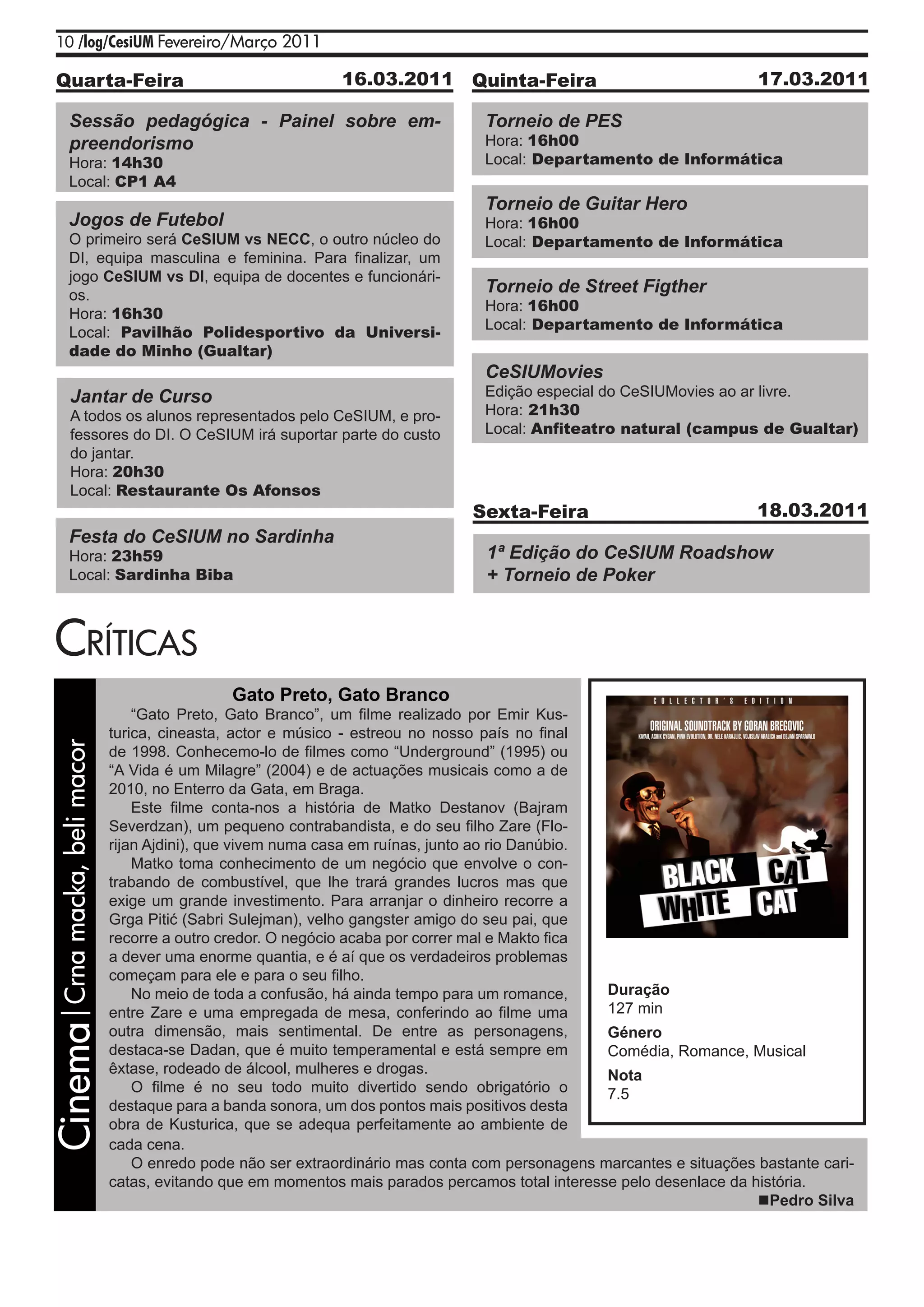 10 /log/CesiUM Fevereiro/Março 2011

    Quarta-Feira                                                16.03.2011 Quinta-Feira                                  17.03.2011

            Sessão pedagógica - Painel sobre em-                                   Torneio de PES
            preendorismo                                                           Hora: 16h00
            Hora: 14h30                                                            Local: Departamento de Informática
            Local: CP1 A4
                                                                                   Torneio de Guitar Hero
            Jogos de Futebol                                                       Hora: 16h00
            O primeiro será CeSIUM vs NECC, o outro núcleo do                      Local: Departamento de Informática
            DI, equipa masculina e feminina. Para finalizar, um
            jogo CeSIUM vs DI, equipa de docentes e funcionári-
            os.
                                                                                   Torneio de Street Figther
                                                                                   Hora: 16h00
            Hora: 16h30
                                                                                   Local: Departamento de Informática
            Local: Pavilhão Polidesportivo da Universi-
            dade do Minho (Gualtar)
                                                                                   CeSIUMovies
            Jantar de Curso                                                        Edição especial do CeSIUMovies ao ar livre.
            A todos os alunos representados pelo CeSIUM, e pro-                    Hora: 21h30
            fessores do DI. O CeSIUM irá suportar parte do custo                   Local: Anfiteatro natural (campus de Gualtar)
            do jantar.
            Hora: 20h30
            Local: Restaurante Os Afonsos
                                                                                  Sexta-Feira                            18.03.2011
            Festa do CeSIUM no Sardinha
            Hora: 23h59                                                             1ª Edição do CeSIUM Roadshow
            Local: Sardinha Biba                                                    + Torneio de Poker


    CrítiCas
                                                 Gato Preto, Gato Branco
                                    “Gato Preto, Gato Branco”, um filme realizado por Emir Kus-
                                turica, cineasta, actor e músico - estreou no nosso país no final
Cinema|Crna macka, beli macor




                                de 1998. Conhecemo-lo de filmes como “Underground” (1995) ou
                                “A Vida é um Milagre” (2004) e de actuações musicais como a de
                                2010, no Enterro da Gata, em Braga.
                                    Este filme conta-nos a história de Matko Destanov (Bajram
                                Severdzan), um pequeno contrabandista, e do seu filho Zare (Flo-
                                rijan Ajdini), que vivem numa casa em ruínas, junto ao rio Danúbio.
                                    Matko toma conhecimento de um negócio que envolve o con-
                                trabando de combustível, que lhe trará grandes lucros mas que
                                exige um grande investimento. Para arranjar o dinheiro recorre a
                                Grga Pitić (Sabri Sulejman), velho gangster amigo do seu pai, que
                                recorre a outro credor. O negócio acaba por correr mal e Makto fica
                                a dever uma enorme quantia, e é aí que os verdadeiros problemas
                                começam para ele e para o seu filho.
                                    No meio de toda a confusão, há ainda tempo para um romance,     Duração
                                entre Zare e uma empregada de mesa, conferindo ao filme uma         127 min
                                outra dimensão, mais sentimental. De entre as personagens,          Género
                                destaca-se Dadan, que é muito temperamental e está sempre em        Comédia, Romance, Musical
                                êxtase, rodeado de álcool, mulheres e drogas.                       Nota
                                    O filme é no seu todo muito divertido sendo obrigatório o       7.5
                                destaque para a banda sonora, um dos pontos mais positivos desta
                                obra de Kusturica, que se adequa perfeitamente ao ambiente de
                                cada cena.
                                    O enredo pode não ser extraordinário mas conta com personagens marcantes e situações bastante cari-
                                catas, evitando que em momentos mais parados percamos total interesse pelo desenlace da história.
                                                                                                                         Pedro Silva
 
