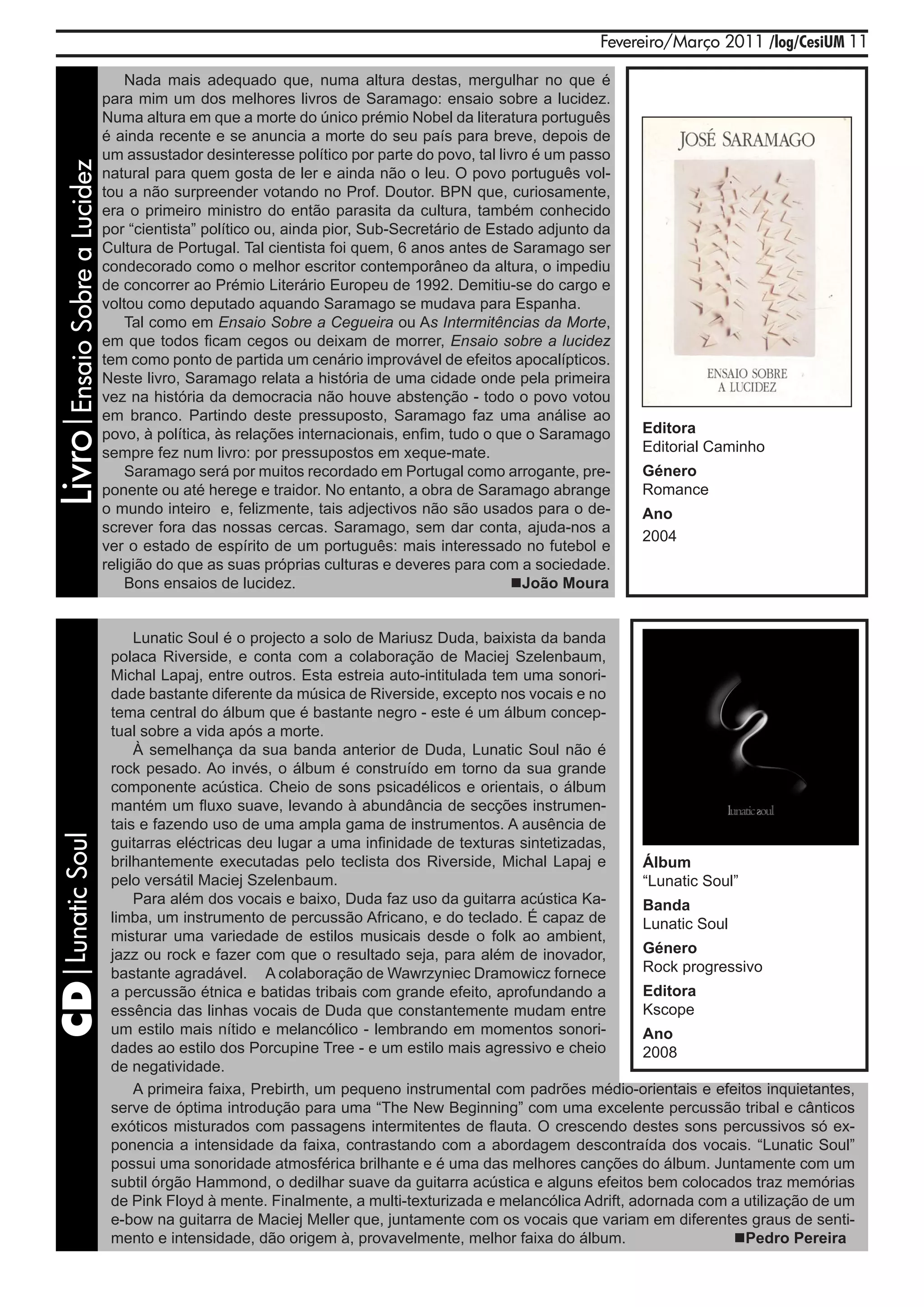 Fevereiro/Março 2011 /log/CesiUM 11

                               Nada mais adequado que, numa altura destas, mergulhar no que é
                           para mim um dos melhores livros de Saramago: ensaio sobre a lucidez.
                           Numa altura em que a morte do único prémio Nobel da literatura português
                           é ainda recente e se anuncia a morte do seu país para breve, depois de
                           um assustador desinteresse político por parte do povo, tal livro é um passo
Livro|Ensaio Sobre a Lucidez

                           natural para quem gosta de ler e ainda não o leu. O povo português vol-
                           tou a não surpreender votando no Prof. Doutor. BPN que, curiosamente,
                           era o primeiro ministro do então parasita da cultura, também conhecido
                           por “cientista” político ou, ainda pior, Sub-Secretário de Estado adjunto da
                           Cultura de Portugal. Tal cientista foi quem, 6 anos antes de Saramago ser
                           condecorado como o melhor escritor contemporâneo da altura, o impediu
                           de concorrer ao Prémio Literário Europeu de 1992. Demitiu-se do cargo e
                           voltou como deputado aquando Saramago se mudava para Espanha.
                               Tal como em Ensaio Sobre a Cegueira ou As Intermitências da Morte,
                           em que todos ficam cegos ou deixam de morrer, Ensaio sobre a lucidez
                           tem como ponto de partida um cenário improvável de efeitos apocalípticos.
                           Neste livro, Saramago relata a história de uma cidade onde pela primeira
                           vez na história da democracia não houve abstenção - todo o povo votou
                           em branco. Partindo deste pressuposto, Saramago faz uma análise ao
                           povo, à política, às relações internacionais, enfim, tudo o que o Saramago       Editora
                           sempre fez num livro: por pressupostos em xeque-mate.                            Editorial Caminho
                               Saramago será por muitos recordado em Portugal como arrogante, pre-          Género
                           ponente ou até herege e traidor. No entanto, a obra de Saramago abrange          Romance
                           o mundo inteiro e, felizmente, tais adjectivos não são usados para o de-         Ano
                           screver fora das nossas cercas. Saramago, sem dar conta, ajuda-nos a
                                                                                                            2004
                           ver o estado de espírito de um português: mais interessado no futebol e
                           religião do que as suas próprias culturas e deveres para com a sociedade.
                               Bons ensaios de lucidez.                                  João Moura


                                   Lunatic Soul é o projecto a solo de Mariusz Duda, baixista da banda
                               polaca Riverside, e conta com a colaboração de Maciej Szelenbaum,
                               Michal Lapaj, entre outros. Esta estreia auto-intitulada tem uma sonori-
                               dade bastante diferente da música de Riverside, excepto nos vocais e no
                               tema central do álbum que é bastante negro - este é um álbum concep-
                               tual sobre a vida após a morte.
                                   À semelhança da sua banda anterior de Duda, Lunatic Soul não é
                               rock pesado. Ao invés, o álbum é construído em torno da sua grande
                               componente acústica. Cheio de sons psicadélicos e orientais, o álbum
                               mantém um fluxo suave, levando à abundância de secções instrumen-
                               tais e fazendo uso de uma ampla gama de instrumentos. A ausência de
 CD|Lunatic Soul




                               guitarras eléctricas deu lugar a uma infinidade de texturas sintetizadas,
                               brilhantemente executadas pelo teclista dos Riverside, Michal Lapaj e          Álbum
                               pelo versátil Maciej Szelenbaum.                                               “Lunatic Soul”
                                   Para além dos vocais e baixo, Duda faz uso da guitarra acústica Ka-        Banda
                               limba, um instrumento de percussão Africano, e do teclado. É capaz de          Lunatic Soul
                               misturar uma variedade de estilos musicais desde o folk ao ambient,
                               jazz ou rock e fazer com que o resultado seja, para além de inovador,          Género
                               bastante agradável. A colaboração de Wawrzyniec Dramowicz fornece              Rock progressivo
                               a percussão étnica e batidas tribais com grande efeito, aprofundando a         Editora
                               essência das linhas vocais de Duda que constantemente mudam entre              Kscope
                               um estilo mais nítido e melancólico - lembrando em momentos sonori-            Ano
                               dades ao estilo dos Porcupine Tree - e um estilo mais agressivo e cheio        2008
                               de negatividade.
                                   A primeira faixa, Prebirth, um pequeno instrumental com padrões médio-orientais e efeitos inquietantes,
                               serve de óptima introdução para uma “The New Beginning” com uma excelente percussão tribal e cânticos
                               exóticos misturados com passagens intermitentes de flauta. O crescendo destes sons percussivos só ex-
                               ponencia a intensidade da faixa, contrastando com a abordagem descontraída dos vocais. “Lunatic Soul”
                               possui uma sonoridade atmosférica brilhante e é uma das melhores canções do álbum. Juntamente com um
                               subtil órgão Hammond, o dedilhar suave da guitarra acústica e alguns efeitos bem colocados traz memórias
                               de Pink Floyd à mente. Finalmente, a multi-texturizada e melancólica Adrift, adornada com a utilização de um
                               e-bow na guitarra de Maciej Meller que, juntamente com os vocais que variam em diferentes graus de senti-
                               mento e intensidade, dão origem à, provavelmente, melhor faixa do álbum.                    Pedro Pereira
 