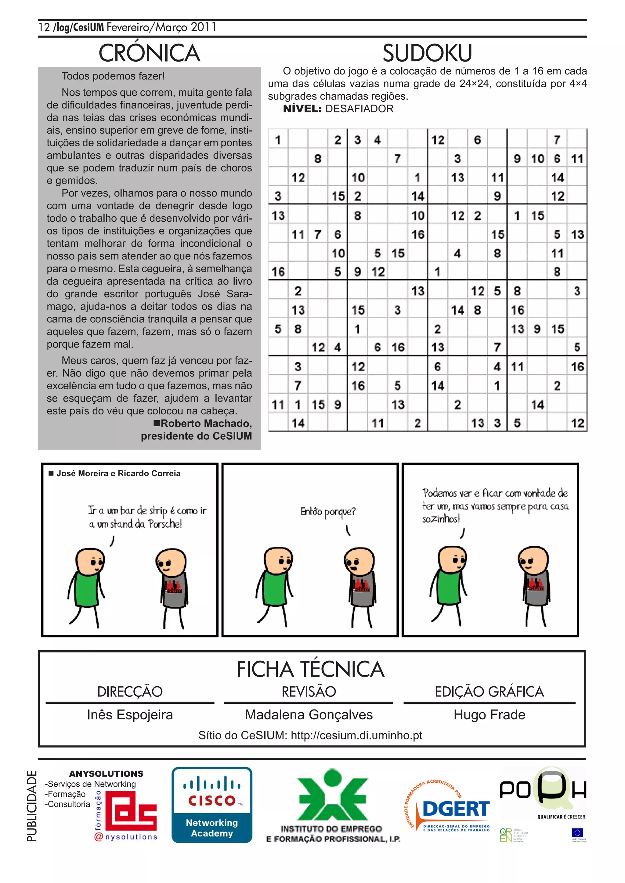 12 /log/CesiUM Fevereiro/Março 2011

                          CRÓNICA                                                   SUDOKU
                 Todos podemos fazer!                            O objetivo do jogo é a colocação de números de 1 a 16 em cada
                                                              uma das células vazias numa grade de 24×24, constituída por 4×4
                  Nos tempos que correm, muita gente fala     subgrades chamadas regiões.
              de dificuldades financeiras, juventude perdi-      NÍVEL: DESAFIADOR
              da nas teias das crises económicas mundi-
              ais, ensino superior em greve de fome, insti-
              tuições de solidariedade a dançar em pontes
              ambulantes e outras disparidades diversas
              que se podem traduzir num país de choros
              e gemidos.
                  Por vezes, olhamos para o nosso mundo
              com uma vontade de denegrir desde logo
              todo o trabalho que é desenvolvido por vári-
              os tipos de instituições e organizações que
              tentam melhorar de forma incondicional o
              nosso país sem atender ao que nós fazemos
              para o mesmo. Esta cegueira, à semelhança
              da cegueira apresentada na crítica ao livro
              do grande escritor português José Sara-
              mago, ajuda-nos a deitar todos os dias na
              cama de consciência tranquila a pensar que
              aqueles que fazem, fazem, mas só o fazem
              porque fazem mal.
                  Meus caros, quem faz já venceu por faz-
              er. Não digo que não devemos primar pela
              excelência em tudo o que fazemos, mas não
              se esqueçam de fazer, ajudem a levantar
              este país do véu que colocou na cabeça.
                                    Roberto Machado,
                                 presidente do CeSIUM


               José Moreira e Ricardo Correia




                                                        FICHA TÉCNICA
                          DIRECÇÃO                              REVISÃO                        EDIÇÃO GRÁFICA
                       Inês Espojeira                    Madalena Gonçalves                        Hugo Frade
                                                 Sítio do CeSIUM: http://cesium.di.uminho.pt


                    ANYSOLUTIONS
PUBLICIDADE




              -Serviços de Networking
              -Formação
              -Consultoria
 