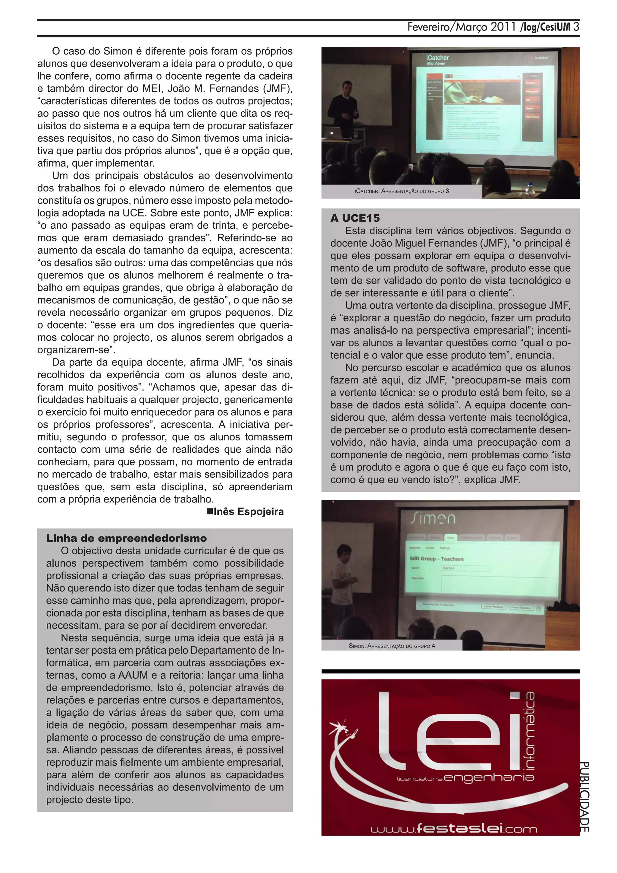 Fevereiro/Março 2011 /log/CesiUM 3

    O caso do Simon é diferente pois foram os próprios
alunos que desenvolveram a ideia para o produto, o que
lhe confere, como afirma o docente regente da cadeira
e também director do MEI, João M. Fernandes (JMF),
“características diferentes de todos os outros projectos;
ao passo que nos outros há um cliente que dita os req-
uisitos do sistema e a equipa tem de procurar satisfazer
esses requisitos, no caso do Simon tivemos uma inicia-
tiva que partiu dos próprios alunos”, que é a opção que,
afirma, quer implementar.
    Um dos principais obstáculos ao desenvolvimento
dos trabalhos foi o elevado número de elementos que               iCATChEr:   AprEsEnTAção do grupo 3
constituía os grupos, número esse imposto pela metodo-
logia adoptada na UCE. Sobre este ponto, JMF explica:
                                                            A UCE15
“o ano passado as equipas eram de trinta, e percebe-
                                                               Esta disciplina tem vários objectivos. Segundo o
mos que eram demasiado grandes”. Referindo-se ao
                                                            docente João Miguel Fernandes (JMF), “o principal é
aumento da escala do tamanho da equipa, acrescenta:
                                                            que eles possam explorar em equipa o desenvolvi-
“os desafios são outros: uma das competências que nós
                                                            mento de um produto de software, produto esse que
queremos que os alunos melhorem é realmente o tra-
                                                            tem de ser validado do ponto de vista tecnológico e
balho em equipas grandes, que obriga à elaboração de
                                                            de ser interessante e útil para o cliente”.
mecanismos de comunicação, de gestão”, o que não se
                                                               Uma outra vertente da disciplina, prossegue JMF,
revela necessário organizar em grupos pequenos. Diz
                                                            é “explorar a questão do negócio, fazer um produto
o docente: “esse era um dos ingredientes que quería-
                                                            mas analisá-lo na perspectiva empresarial”; incenti-
mos colocar no projecto, os alunos serem obrigados a
                                                            var os alunos a levantar questões como “qual o po-
organizarem-se”.
                                                            tencial e o valor que esse produto tem”, enuncia.
    Da parte da equipa docente, afirma JMF, “os sinais
                                                               No percurso escolar e académico que os alunos
recolhidos da experiência com os alunos deste ano,
                                                            fazem até aqui, diz JMF, “preocupam-se mais com
foram muito positivos”. “Achamos que, apesar das di-
                                                            a vertente técnica: se o produto está bem feito, se a
ficuldades habituais a qualquer projecto, genericamente
                                                            base de dados está sólida”. A equipa docente con-
o exercício foi muito enriquecedor para os alunos e para
                                                            siderou que, além dessa vertente mais tecnológica,
os próprios professores”, acrescenta. A iniciativa per-
                                                            de perceber se o produto está correctamente desen-
mitiu, segundo o professor, que os alunos tomassem
                                                            volvido, não havia, ainda uma preocupação com a
contacto com uma série de realidades que ainda não
                                                            componente de negócio, nem problemas como “isto
conheciam, para que possam, no momento de entrada
                                                            é um produto e agora o que é que eu faço com isto,
no mercado de trabalho, estar mais sensibilizados para
                                                            como é que eu vendo isto?”, explica JMF.
questões que, sem esta disciplina, só apreenderiam
com a própria experiência de trabalho.
                                      Inês Espojeira

 Linha de empreendedorismo
     O objectivo desta unidade curricular é de que os
 alunos perspectivem também como possibilidade
 profissional a criação das suas próprias empresas.
 Não querendo isto dizer que todas tenham de seguir
 esse caminho mas que, pela aprendizagem, propor-
 cionada por esta disciplina, tenham as bases de que
 necessitam, para se por aí decidirem enveredar.
     Nesta sequência, surge uma ideia que está já a
                                                                simon: AprEsEnTAção do grupo 4
 tentar ser posta em prática pelo Departamento de In-
 formática, em parceria com outras associações ex-
 ternas, como a AAUM e a reitoria: lançar uma linha
 de empreendedorismo. Isto é, potenciar através de
 relações e parcerias entre cursos e departamentos,
 a ligação de várias áreas de saber que, com uma
 ideia de negócio, possam desempenhar mais am-
 plamente o processo de construção de uma empre-
 sa. Aliando pessoas de diferentes áreas, é possível
 reproduzir mais fielmente um ambiente empresarial,
                                                                                                                       PUBLICIDADE




 para além de conferir aos alunos as capacidades
 individuais necessárias ao desenvolvimento de um
 projecto deste tipo.
 