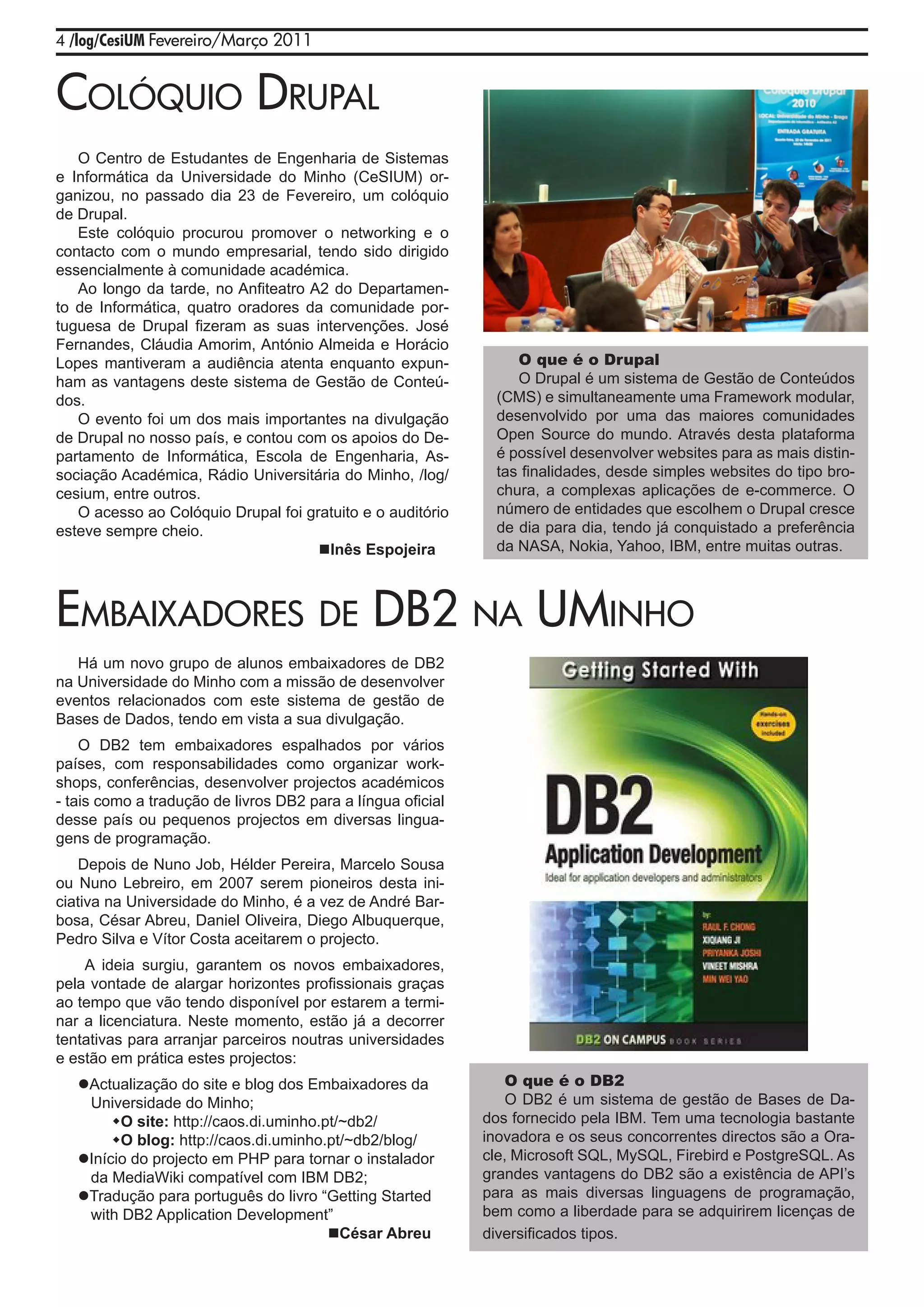 4 /log/CesiUM Fevereiro/Março 2011



Colóquio drupal
   O Centro de Estudantes de Engenharia de Sistemas
e Informática da Universidade do Minho (CeSIUM) or-
ganizou, no passado dia 23 de Fevereiro, um colóquio
de Drupal.
   Este colóquio procurou promover o networking e o
contacto com o mundo empresarial, tendo sido dirigido
essencialmente à comunidade académica.
   Ao longo da tarde, no Anfiteatro A2 do Departamen-
to de Informática, quatro oradores da comunidade por-
tuguesa de Drupal fizeram as suas intervenções. José
Fernandes, Cláudia Amorim, António Almeida e Horácio
Lopes mantiveram a audiência atenta enquanto expun-              O que é o Drupal
ham as vantagens deste sistema de Gestão de Conteú-              O Drupal é um sistema de Gestão de Conteúdos
dos.                                                          (CMS) e simultaneamente uma Framework modular,
   O evento foi um dos mais importantes na divulgação         desenvolvido por uma das maiores comunidades
de Drupal no nosso país, e contou com os apoios do De-        Open Source do mundo. Através desta plataforma
partamento de Informática, Escola de Engenharia, As-          é possível desenvolver websites para as mais distin-
sociação Académica, Rádio Universitária do Minho, /log/       tas finalidades, desde simples websites do tipo bro-
cesium, entre outros.                                         chura, a complexas aplicações de e-commerce. O
   O acesso ao Colóquio Drupal foi gratuito e o auditório     número de entidades que escolhem o Drupal cresce
esteve sempre cheio.                                          de dia para dia, tendo já conquistado a preferência
                                     Inês Espojeira          da NASA, Nokia, Yahoo, IBM, entre muitas outras.



EmbaixadorEs dE db2 Na umiNho
   Há um novo grupo de alunos embaixadores de DB2
na Universidade do Minho com a missão de desenvolver
eventos relacionados com este sistema de gestão de
Bases de Dados, tendo em vista a sua divulgação.
    O DB2 tem embaixadores espalhados por vários
países, com responsabilidades como organizar work-
shops, conferências, desenvolver projectos académicos
- tais como a tradução de livros DB2 para a língua oficial
desse país ou pequenos projectos em diversas lingua-
gens de programação.
    Depois de Nuno Job, Hélder Pereira, Marcelo Sousa
ou Nuno Lebreiro, em 2007 serem pioneiros desta ini-
ciativa na Universidade do Minho, é a vez de André Bar-
bosa, César Abreu, Daniel Oliveira, Diego Albuquerque,
Pedro Silva e Vítor Costa aceitarem o projecto.
    A ideia surgiu, garantem os novos embaixadores,
pela vontade de alargar horizontes profissionais graças
ao tempo que vão tendo disponível por estarem a termi-
nar a licenciatura. Neste momento, estão já a decorrer
tentativas para arranjar parceiros noutras universidades
e estão em prática estes projectos:
   Actualização do site e blog dos Embaixadores da              O que é o DB2
    Universidade do Minho;                                       O DB2 é um sistema de gestão de Bases de Da-
        O site: http://caos.di.uminho.pt/~db2/              dos fornecido pela IBM. Tem uma tecnologia bastante
   	 O blog: http://caos.di.uminho.pt/~db2/blog/            inovadora e os seus concorrentes directos são a Ora-
   Início do projecto em PHP para tornar o instalador       cle, Microsoft SQL, MySQL, Firebird e PostgreSQL. As
    da MediaWiki compatível com IBM DB2;                     grandes vantagens do DB2 são a existência de API’s
   Tradução para português do livro “Getting Started        para as mais diversas linguagens de programação,
    with DB2 Application Development”                        bem como a liberdade para se adquirirem licenças de
                                        César Abreu         diversificados tipos.
 