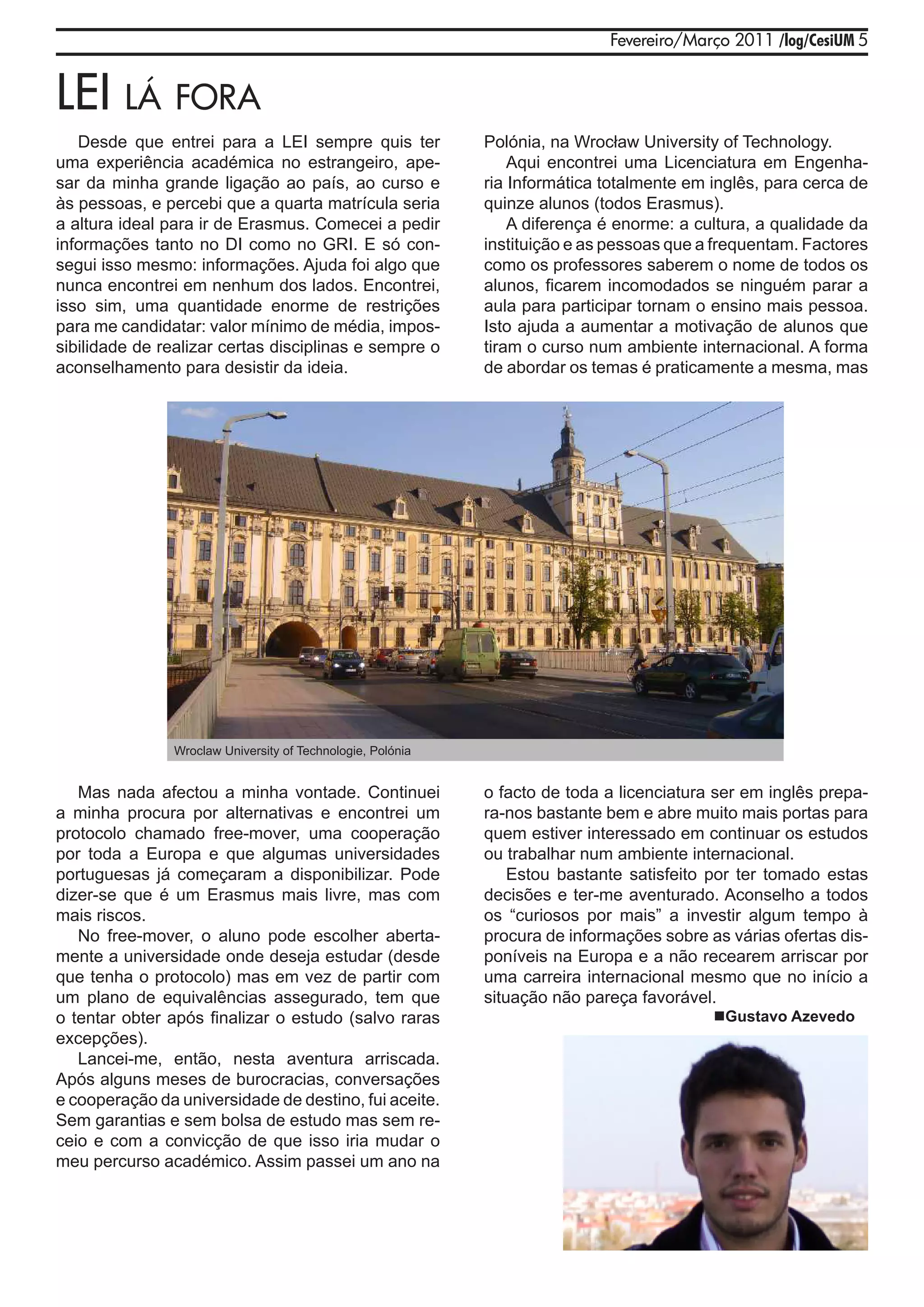 Fevereiro/Março 2011 /log/CesiUM 5


lEi lá Fora
   Desde que entrei para a LEI sempre quis ter               Polónia, na Wrocław University of Technology.
uma experiência académica no estrangeiro, ape-                   Aqui encontrei uma Licenciatura em Engenha-
sar da minha grande ligação ao país, ao curso e              ria Informática totalmente em inglês, para cerca de
às pessoas, e percebi que a quarta matrícula seria           quinze alunos (todos Erasmus).
a altura ideal para ir de Erasmus. Comecei a pedir               A diferença é enorme: a cultura, a qualidade da
informações tanto no DI como no GRI. E só con-               instituição e as pessoas que a frequentam. Factores
segui isso mesmo: informações. Ajuda foi algo que            como os professores saberem o nome de todos os
nunca encontrei em nenhum dos lados. Encontrei,              alunos, ficarem incomodados se ninguém parar a
isso sim, uma quantidade enorme de restrições                aula para participar tornam o ensino mais pessoa.
para me candidatar: valor mínimo de média, impos-            Isto ajuda a aumentar a motivação de alunos que
sibilidade de realizar certas disciplinas e sempre o         tiram o curso num ambiente internacional. A forma
aconselhamento para desistir da ideia.                       de abordar os temas é praticamente a mesma, mas




                Wroclaw University of Technologie, Polónia


   Mas nada afectou a minha vontade. Continuei               o facto de toda a licenciatura ser em inglês prepa-
a minha procura por alternativas e encontrei um              ra-nos bastante bem e abre muito mais portas para
protocolo chamado free-mover, uma cooperação                 quem estiver interessado em continuar os estudos
por toda a Europa e que algumas universidades                ou trabalhar num ambiente internacional.
portuguesas já começaram a disponibilizar. Pode                  Estou bastante satisfeito por ter tomado estas
dizer-se que é um Erasmus mais livre, mas com                decisões e ter-me aventurado. Aconselho a todos
mais riscos.                                                 os “curiosos por mais” a investir algum tempo à
   No free-mover, o aluno pode escolher aberta-              procura de informações sobre as várias ofertas dis-
mente a universidade onde deseja estudar (desde              poníveis na Europa e a não recearem arriscar por
que tenha o protocolo) mas em vez de partir com              uma carreira internacional mesmo que no início a
um plano de equivalências assegurado, tem que                situação não pareça favorável.
o tentar obter após finalizar o estudo (salvo raras                                        Gustavo Azevedo
excepções).
   Lancei-me, então, nesta aventura arriscada.
Após alguns meses de burocracias, conversações
e cooperação da universidade de destino, fui aceite.
Sem garantias e sem bolsa de estudo mas sem re-
ceio e com a convicção de que isso iria mudar o
meu percurso académico. Assim passei um ano na
 