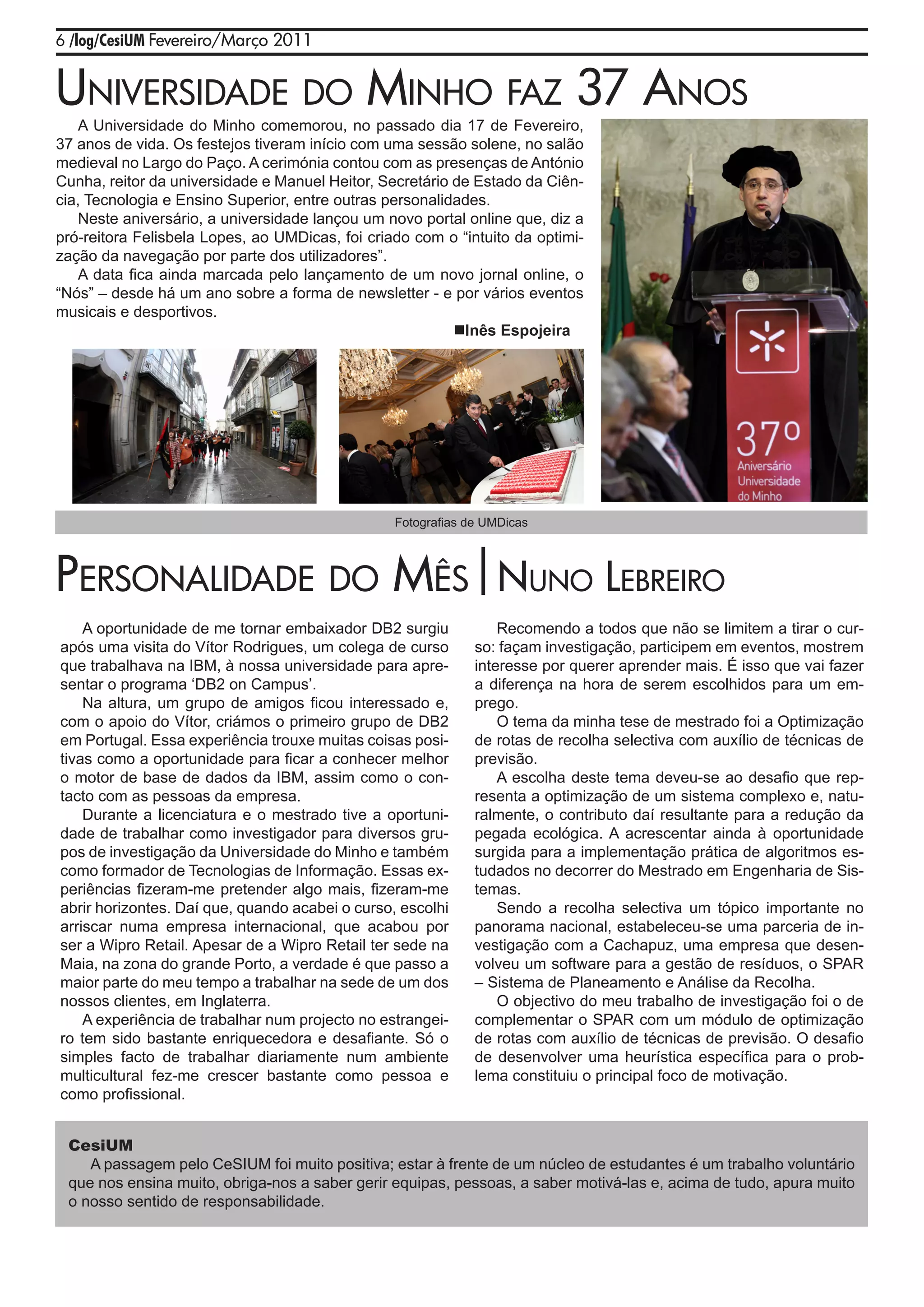 6 /log/CesiUM Fevereiro/Março 2011


uNivErsidadE do miNho Faz 37 aNos
    A Universidade do Minho comemorou, no passado dia 17 de Fevereiro,
37 anos de vida. Os festejos tiveram início com uma sessão solene, no salão
medieval no Largo do Paço. A cerimónia contou com as presenças de António
Cunha, reitor da universidade e Manuel Heitor, Secretário de Estado da Ciên-
cia, Tecnologia e Ensino Superior, entre outras personalidades.
    Neste aniversário, a universidade lançou um novo portal online que, diz a
pró-reitora Felisbela Lopes, ao UMDicas, foi criado com o “intuito da optimi-
zação da navegação por parte dos utilizadores”.
    A data fica ainda marcada pelo lançamento de um novo jornal online, o
“Nós” – desde há um ano sobre a forma de newsletter - e por vários eventos
musicais e desportivos.
                                                          Inês Espojeira




                                                 Fotografias de UMDicas




pErsoNalidadE do mês|NuNo lEbrEiro
    A oportunidade de me tornar embaixador DB2 surgiu             Recomendo a todos que não se limitem a tirar o cur-
após uma visita do Vítor Rodrigues, um colega de curso        so: façam investigação, participem em eventos, mostrem
que trabalhava na IBM, à nossa universidade para apre-        interesse por querer aprender mais. É isso que vai fazer
sentar o programa ‘DB2 on Campus’.                            a diferença na hora de serem escolhidos para um em-
    Na altura, um grupo de amigos ficou interessado e,        prego.
com o apoio do Vítor, criámos o primeiro grupo de DB2             O tema da minha tese de mestrado foi a Optimização
em Portugal. Essa experiência trouxe muitas coisas posi-      de rotas de recolha selectiva com auxílio de técnicas de
tivas como a oportunidade para ficar a conhecer melhor        previsão.
o motor de base de dados da IBM, assim como o con-                A escolha deste tema deveu-se ao desafio que rep-
tacto com as pessoas da empresa.                              resenta a optimização de um sistema complexo e, natu-
    Durante a licenciatura e o mestrado tive a oportuni-      ralmente, o contributo daí resultante para a redução da
dade de trabalhar como investigador para diversos gru-        pegada ecológica. A acrescentar ainda à oportunidade
pos de investigação da Universidade do Minho e também         surgida para a implementação prática de algoritmos es-
como formador de Tecnologias de Informação. Essas ex-         tudados no decorrer do Mestrado em Engenharia de Sis-
periências fizeram-me pretender algo mais, fizeram-me         temas.
abrir horizontes. Daí que, quando acabei o curso, escolhi         Sendo a recolha selectiva um tópico importante no
arriscar numa empresa internacional, que acabou por           panorama nacional, estabeleceu-se uma parceria de in-
ser a Wipro Retail. Apesar de a Wipro Retail ter sede na      vestigação com a Cachapuz, uma empresa que desen-
Maia, na zona do grande Porto, a verdade é que passo a        volveu um software para a gestão de resíduos, o SPAR
maior parte do meu tempo a trabalhar na sede de um dos        – Sistema de Planeamento e Análise da Recolha.
nossos clientes, em Inglaterra.                                   O objectivo do meu trabalho de investigação foi o de
    A experiência de trabalhar num projecto no estrangei-     complementar o SPAR com um módulo de optimização
ro tem sido bastante enriquecedora e desafiante. Só o         de rotas com auxílio de técnicas de previsão. O desafio
simples facto de trabalhar diariamente num ambiente           de desenvolver uma heurística específica para o prob-
multicultural fez-me crescer bastante como pessoa e           lema constituiu o principal foco de motivação.
como profissional.


 CesiUM
    A passagem pelo CeSIUM foi muito positiva; estar à frente de um núcleo de estudantes é um trabalho voluntário
 que nos ensina muito, obriga-nos a saber gerir equipas, pessoas, a saber motivá-las e, acima de tudo, apura muito
 o nosso sentido de responsabilidade.
 