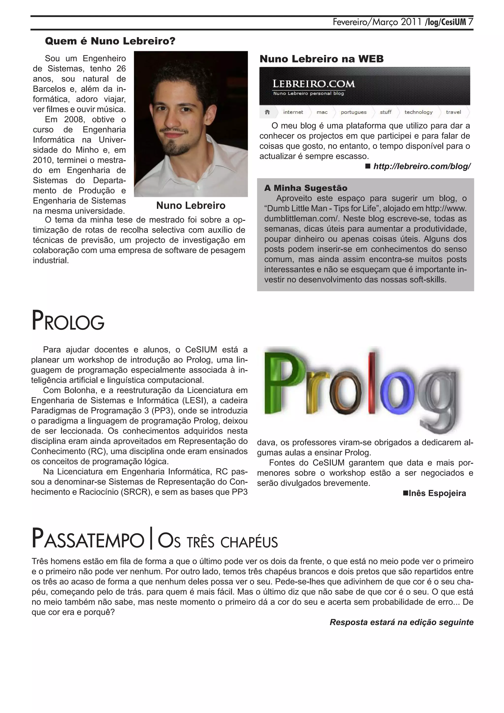 Fevereiro/Março 2011 /log/CesiUM 7

   Quem é Nuno Lebreiro?
    Sou um Engenheiro                                      Nuno Lebreiro na WEB
de Sistemas, tenho 26
anos, sou natural de
Barcelos e, além da in-
formática, adoro viajar,
ver filmes e ouvir música.
    Em 2008, obtive o
curso de Engenharia                                           O meu blog é uma plataforma que utilizo para dar a
Informática na Univer-                                     conhecer os projectos em que participei e para falar de
sidade do Minho e, em                                      coisas que gosto, no entanto, o tempo disponível para o
2010, terminei o mestra-                                   actualizar é sempre escasso.
do em Engenharia de                                                                    http://lebreiro.com/blog/
Sistemas do Departa-
mento de Produção e                                          A Minha Sugestão
Engenharia de Sistemas                                           Aproveito este espaço para sugerir um blog, o
na mesma universidade.
                               Nuno Lebreiro                 “Dumb Little Man - Tips for Life”, alojado em http://www.
    O tema da minha tese de mestrado foi sobre a op-         dumblittleman.com/. Neste blog escreve-se, todas as
timização de rotas de recolha selectiva com auxílio de       semanas, dicas úteis para aumentar a produtividade,
técnicas de previsão, um projecto de investigação em         poupar dinheiro ou apenas coisas úteis. Alguns dos
colaboração com uma empresa de software de pesagem           posts podem inserir-se em conhecimentos do senso
industrial.                                                  comum, mas ainda assim encontra-se muitos posts
                                                             interessantes e não se esqueçam que é importante in-
                                                             vestir no desenvolvimento das nossas soft-skills.




prolog
    Para ajudar docentes e alunos, o CeSIUM está a
planear um workshop de introdução ao Prolog, uma lin-
guagem de programação especialmente associada à in-
teligência artificial e linguística computacional.
    Com Bolonha, e a reestruturação da Licenciatura em
Engenharia de Sistemas e Informática (LESI), a cadeira
Paradigmas de Programação 3 (PP3), onde se introduzia
o paradigma a linguagem de programação Prolog, deixou
de ser leccionada. Os conhecimentos adquiridos nesta
disciplina eram ainda aproveitados em Representação do     dava, os professores viram-se obrigados a dedicarem al-
Conhecimento (RC), uma disciplina onde eram ensinados      gumas aulas a ensinar Prolog.
os conceitos de programação lógica.                           Fontes do CeSIUM garantem que data e mais por-
    Na Licenciatura em Engenharia Informática, RC pas-     menores sobre o workshop estão a ser negociados e
sou a denominar-se Sistemas de Representação do Con-       serão divulgados brevemente.
hecimento e Raciocínio (SRCR), e sem as bases que PP3                                           Inês Espojeira




passatEmpo|os três Chapéus
Três homens estão em fila de forma a que o último pode ver os dois da frente, o que está no meio pode ver o primeiro
e o primeiro não pode ver nenhum. Por outro lado, temos três chapéus brancos e dois pretos que são repartidos entre
os três ao acaso de forma a que nenhum deles possa ver o seu. Pede-se-lhes que adivinhem de que cor é o seu cha-
péu, começando pelo de trás. para quem é mais fácil. Mas o último diz que não sabe de que cor é o seu. O que está
no meio também não sabe, mas neste momento o primeiro dá a cor do seu e acerta sem probabilidade de erro... De
que cor era e porquê?
                                                                               Resposta estará na edição seguinte
 