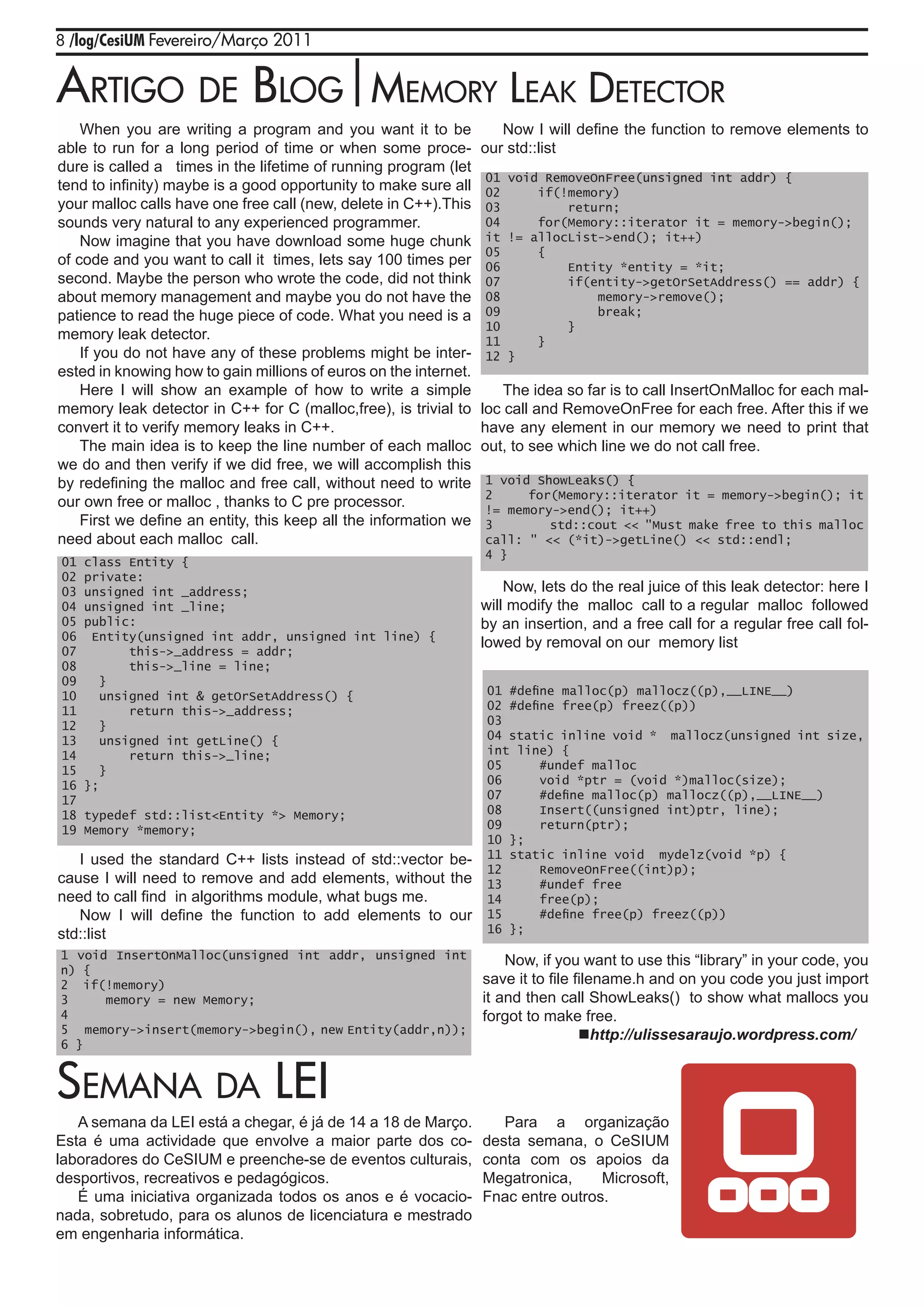 8 /log/CesiUM Fevereiro/Março 2011


artigo dE blog|mEmory lEak dEtECtor
    When you are writing a program and you want it to be             Now I will define the function to remove elements to
able to run for a long period of time or when some proce-         our std::list
dure is called a times in the lifetime of running program (let
                                                                  01 void RemoveOnFree(unsigned int addr) {
tend to infinity) maybe is a good opportunity to make sure all    02     if(!memory)
your malloc calls have one free call (new, delete in C++).This    03         return;
sounds very natural to any experienced programmer.                04     for(Memory::iterator it = memory->begin();
    Now imagine that you have download some huge chunk            it != allocList->end(); it++)
                                                                  05     {
of code and you want to call it times, lets say 100 times per     06         Entity *entity = *it;
second. Maybe the person who wrote the code, did not think        07         if(entity->getOrSetAddress() == addr) {
about memory management and maybe you do not have the             08             memory->remove();
patience to read the huge piece of code. What you need is a       09             break;
                                                                  10         }
memory leak detector.                                             11     }
    If you do not have any of these problems might be inter-      12 }
ested in knowing how to gain millions of euros on the internet.
    Here I will show an example of how to write a simple              The idea so far is to call InsertOnMalloc for each mal-
memory leak detector in C++ for C (malloc,free), is trivial to    loc call and RemoveOnFree for each free. After this if we
convert it to verify memory leaks in C++.                         have any element in our memory we need to print that
    The main idea is to keep the line number of each malloc       out, to see which line we do not call free.
we do and then verify if we did free, we will accomplish this
by redefining the malloc and free call, without need to write     1 void ShowLeaks() {
                                                                  2     for(Memory::iterator it = memory->begin(); it
our own free or malloc , thanks to C pre processor.               != memory->end(); it++)
    First we define an entity, this keep all the information we   3        std::cout << "Must make free to this malloc
need about each malloc call.                                      call: " << (*it)->getLine() << std::endl;
                                                                  4 }
01   class Entity {
02   private:
03   unsigned int _address;                                           Now, lets do the real juice of this leak detector: here I
04   unsigned int _line;                                          will modify the malloc call to a regular malloc followed
05   public:                                                      by an insertion, and a free call for a regular free call fol-
06    Entity(unsigned int addr, unsigned int line) {
                                                                  lowed by removal on our memory list
07          this->_address = addr;
08          this->_line = line;
09      }
10      unsigned int & getOrSetAddress() {                        01 #define malloc(p) mallocz((p),__LINE__)
11          return this->_address;                                02 #define free(p) freez((p))
12      }                                                         03
13      unsigned int getLine() {                                  04 static inline void * mallocz(unsigned int size,
14          return this->_line;                                   int line) {
15      }                                                         05      #undef malloc
16   };                                                           06      void *ptr = (void *)malloc(size);
17                                                                07      #define malloc(p) mallocz((p),__LINE__)
18   typedef std::list<Entity *> Memory;                          08      Insert((unsigned int)ptr, line);
19   Memory *memory;                                              09      return(ptr);
                                                                  10 };
   I used the standard C++ lists instead of std::vector be-       11 static inline void mydelz(void *p) {
                                                                  12      RemoveOnFree((int)p);
cause I will need to remove and add elements, without the         13      #undef free
need to call find in algorithms module, what bugs me.             14      free(p);
   Now I will define the function to add elements to our          15      #define free(p) freez((p))
std::list                                                         16 };

1 void InsertOnMalloc(unsigned int addr, unsigned int                 Now, if you want to use this “library” in your code, you
n) {
2 if(!memory)                                                     save it to file filename.h and on you code you just import
3     memory = new Memory;                                        it and then call ShowLeaks() to show what mallocs you
4                                                                 forgot to make free.
5 memory->insert(memory->begin(), new Entity(addr,n));                             http://ulissesaraujo.wordpress.com/
6 }


sEmaNa da lEi
   A semana da LEI está a chegar, é já de 14 a 18 de Março.          Para a organização
Esta é uma actividade que envolve a maior parte dos co-           desta semana, o CeSIUM
laboradores do CeSIUM e preenche-se de eventos culturais,         conta com os apoios da
desportivos, recreativos e pedagógicos.                           Megatronica,     Microsoft,
   É uma iniciativa organizada todos os anos e é vocacio-         Fnac entre outros.
nada, sobretudo, para os alunos de licenciatura e mestrado
em engenharia informática.
 