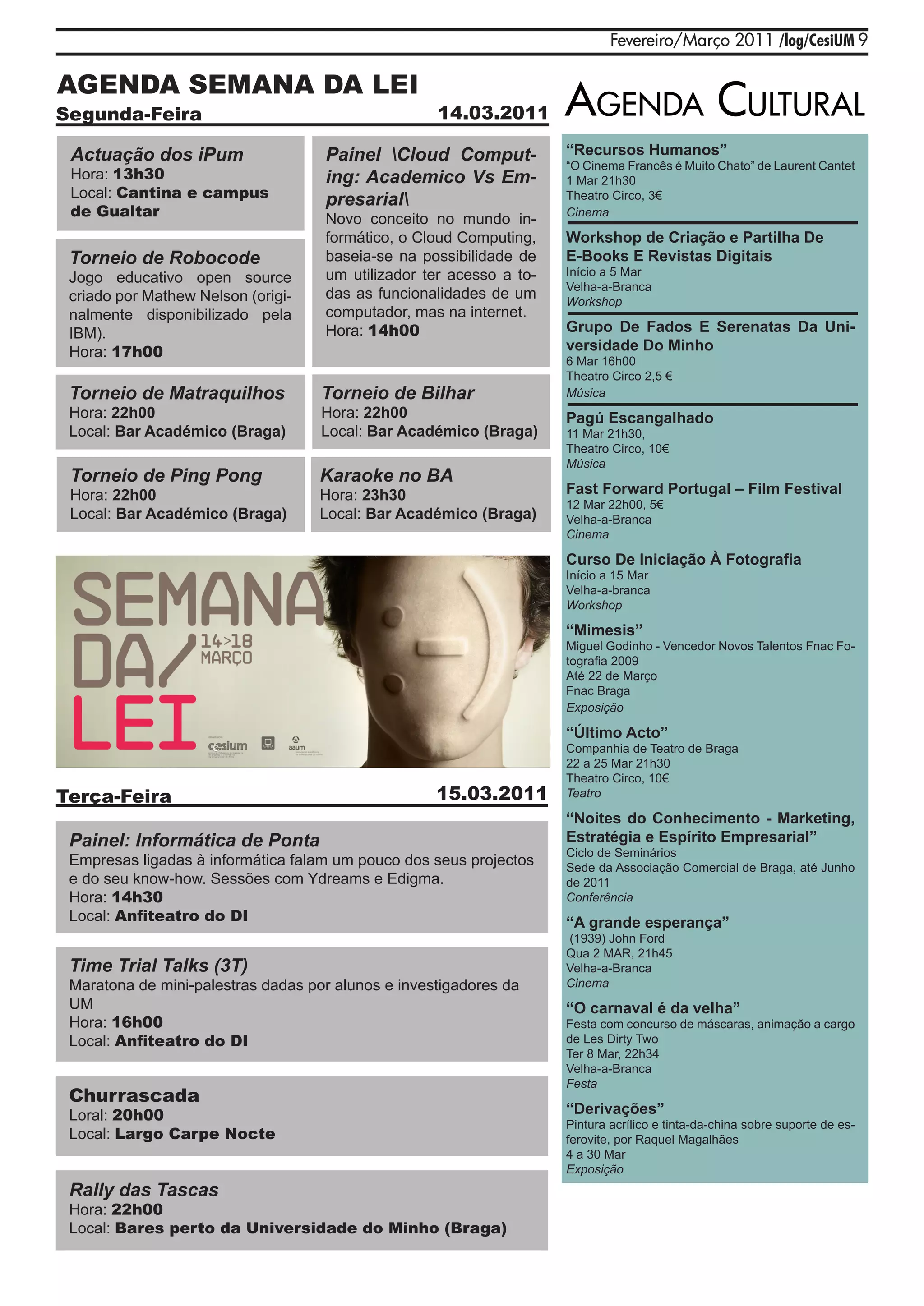 Fevereiro/Março 2011 /log/CesiUM 9

AGENDA SEMANA DA LEI
Segunda-Feira                                       14.03.2011       agENda Cultural
 Actuação dos iPum                  Painel Cloud Comput-            “Recursos Humanos”
                                                                     “O Cinema Francês é Muito Chato” de Laurent Cantet
 Hora: 13h30                        ing: Academico Vs Em-            1 Mar 21h30
 Local: Cantina e campus            presarial                       Theatro Circo, 3€
 de Gualtar                         Novo conceito no mundo in-       Cinema

                                    formático, o Cloud Computing,    Workshop de Criação e Partilha De
 Torneio de Robocode                baseia-se na possibilidade de    E-Books E Revistas Digitais
                                    um utilizador ter acesso a to-   Início a 5 Mar
 Jogo educativo open source
                                                                     Velha-a-Branca
 criado por Mathew Nelson (origi-   das as funcionalidades de um     Workshop
 nalmente disponibilizado pela      computador, mas na internet.
 IBM).                              Hora: 14h00                      Grupo De Fados E Serenatas Da Uni-
 Hora: 17h00                                                         versidade Do Minho
                                                                     6 Mar 16h00
                                                                     Theatro Circo 2,5 €
 Torneio de Matraquilhos            Torneio de Bilhar                Música
 Hora: 22h00                        Hora: 22h00                      Pagú Escangalhado
 Local: Bar Académico (Braga)       Local: Bar Académico (Braga)     11 Mar 21h30,
                                                                     Theatro Circo, 10€
                                                                     Música
 Torneio de Ping Pong               Karaoke no BA
 Hora: 22h00                        Hora: 23h30                      Fast Forward Portugal – Film Festival
                                                                     12 Mar 22h00, 5€
 Local: Bar Académico (Braga)       Local: Bar Académico (Braga)     Velha-a-Branca
                                                                     Cinema

                                                                     Curso De Iniciação À Fotografia
                                                                     Início a 15 Mar
                                                                     Velha-a-branca
                                                                     Workshop

                                                                     “Mimesis”
                                                                     Miguel Godinho - Vencedor Novos Talentos Fnac Fo-
                                                                     tografia 2009
                                                                     Até 22 de Março
                                                                     Fnac Braga
                                                                     Exposição

                                                                     “Último Acto”
                                                                     Companhia de Teatro de Braga
                                                                     22 a 25 Mar 21h30
                                                                     Theatro Circo, 10€
Terça-Feira                                         15.03.2011       Teatro

                                                                     “Noites do Conhecimento - Marketing,
 Painel: Informática de Ponta                                        Estratégia e Espírito Empresarial”
                                                                     Ciclo de Seminários
 Empresas ligadas à informática falam um pouco dos seus projectos    Sede da Associação Comercial de Braga, até Junho
 e do seu know-how. Sessões com Ydreams e Edigma.                    de 2011
 Hora: 14h30                                                         Conferência
 Local: Anfiteatro do DI                                             “A grande esperança”
                                                                     (1939) John Ford
                                                                     Qua 2 MAR, 21h45
 Time Trial Talks (3T)                                               Velha-a-Branca
 Maratona de mini-palestras dadas por alunos e investigadores da     Cinema
 UM                                                                  “O carnaval é da velha”
 Hora: 16h00                                                         Festa com concurso de máscaras, animação a cargo
 Local: Anfiteatro do DI                                             de Les Dirty Two
                                                                     Ter 8 Mar, 22h34
                                                                     Velha-a-Branca
                                                                     Festa
 Churrascada
 Loral: 20h00                                                        “Derivações”
                                                                     Pintura acrílico e tinta-da-china sobre suporte de es-
 Local: Largo Carpe Nocte                                            ferovite, por Raquel Magalhães
                                                                     4 a 30 Mar
                                                                     Exposição
 Rally das Tascas
 Hora: 22h00
 Local: Bares perto da Universidade do Minho (Braga)
 
