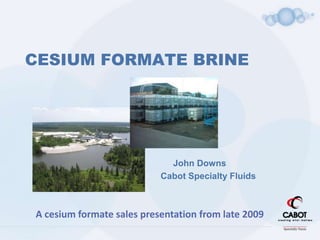 CESIUM FORMATE BRINE
John Downs
Cabot Specialty Fluids
A cesium formate sales presentation from late 2009
 