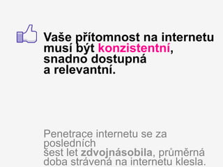 Vaše přítomnost na internetu
musí být konzistentní,
snadno dostupná
a relevantní.




Penetrace internetu se za
posledních
šest let zdvojnásobila, průměrná
doba strávená na internetu klesla.
 
