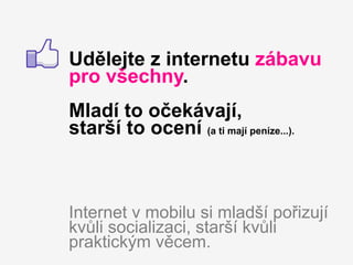 Udělejte z internetu zábavu
pro všechny.
Mladí to očekávají,
starší to ocení (a ti mají peníze...).



Internet v mobilu si mladší pořizují
kvůli socializaci, starší kvůli
praktickým věcem.
 