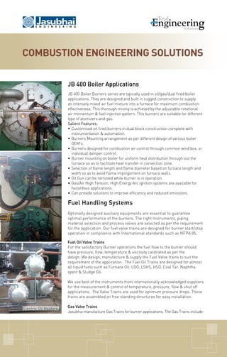 JB 400 Boiler Applications
JB 400 Boiler Burners series are typically used in oil/gas/dual fired boiler
applications. They are designed and built in rugged construction to supply
an intensely mixed air fuel mixture into a furnace for maximum combustion
effectiveness. This thorough mixing is achieved by the adjustable rotational
air momentum & fuel injection pattern. This burners are suitable for different
type of atomizers and gas.
Salient Features:
•	Customised oil fired burners in dual block construction complete with
instrumentation & automation.
•	Burners Mounting arrangement as per different design of various boiler
OEM's.
•	Burners designed for combustion air control through common wind box, or
individual damper control.
•	Burner mounting on boiler for uniform heat distribution through out the
furnace so as to facilitate heat transfer in convection zone.
•	Selection of flame length and flame diameter based on furnace length and
width so as to avoid flame impingement on furnace walls.
•	Oil Gun can be removed while burner is in operation.
•	Gas/Air High Tension, High Energy Arc ignition systems are available for
hazardous applications.
•	Can provide solutions to improve efficiency and reduced emissions.
Fuel Handling Systems
Optimally designed auxiliary equipments are essential to guarantee
optimal performance of the burners. The right Instruments, piping
material selection and process valves are selected as per the requirement
for the application. Our fuel valve trains are designed for burner start/stop
operation in compliance with International standards such as NFPA 85.
Combustion Engineering solutions
Electric Oil Heaters
Fuel Oil Valve Trains
For the satisfactory Burner operations the fuel flow to the burner should
have pressure, flow, temperature & viscosity calibrated as per the
design. We design, manufacture & supply the Fuel Valve trains to suit the
requirement of the application.  The Fuel Oil Trains are designed for almost
all liquid fuels such as Furnace Oil. LDO, LSHS, HSD, Coal Tar, Naphtha
spent & Sludge Oil.
We use best of the instruments from internationally acknowledged suppliers
for the measurement & control of temperature, pressure, flow & shut off
applications.  The Valve Trains are used for optimum pressure drops. These
trains are assembled on free standing structures for easy installation.
Gas Valve Trains
Jasubhai manufacture Gas Trains for burner applications. The Gas Trains include:
 